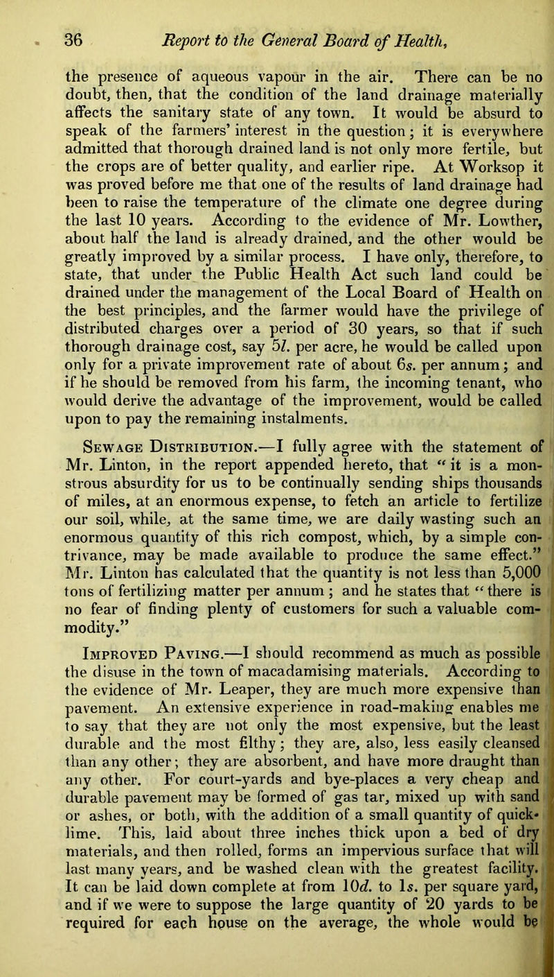 the presence of aqueous vapour in the air. There can be no doubt, then, that the condition of the land drainage materially affects the sanitary state of any town. It would be absurd to speak of the farmers’ interest in the question; it is everywhere admitted that thorough drained land is not only more fertile, but the crops are of better quality, and earlier ripe. At Worksop it was proved before me that one of the results of land drainage had been to raise the temperature of the climate one degree during the last 10 years. According to the evidence of Mr. Lowther, about half the land is already drained, and the other would be greatly improved by a similar process. I have only, therefore, to state, that under the Public Health Act such land could be drained under the management of the Local Board of Health on the best principles, and the farmer would have the privilege of distributed charges over a period of 30 years, so that if such thorough drainage cost, say 5Z. per acre, he would be called upon only for a private improvement rate of about 6s. per annum; and if he should be removed from his farm, the incoming tenant, who would derive the advantage of the improvement, would be called upon to pay the remaining instalments. Sewage Distribution.—I fully agree with the statement of Mr. Linton, in the report appended hereto, that “ it is a mon- strous absurdity for us to be continually sending ships thousands of miles, at an enoi’mous expense, to fetch an article to fertilize our soil, while, at the same time, we are daily wasting such an enormous quantity of this rich compost, which, by a simple con- trivance, may be made available to produce the same effect.” Mr. Linton has calculated that the quantity is not less than 5,000 tons of fertilizing matter per annum ; and he states that “ there is no fear of finding plenty of customers for such a valuable com- modity.” Improved Paving.—I should recommend as much as possible the disuse in the town of macadamising materials. According to the evidence of Mr. Leaper, they are much more expensive than pavement. An extensive experience in road-makingf enables me to say that they are not only the most expensive, but the least durable and the most filthy; they are, also, less easily cleansed than any other; they are absorbent, and have more draught than any other. For court-yards and bye-places a very cheap and ^ durable pavement may be formed of gas tar, mixed up with sand ' or ashes, or both, with the addition of a small quantity of quick* i lime. This, laid about three inches thick upon a bed of dry materials, and then rolled, forms an impervious surface that will last many years, and be washed clean with the greatest facility. It can be laid down complete at from 10c?. to Is. per square yard, < and if w'e were to suppose the large quantity of 20 yards to be j required for each hpuse on the average, the whole would be I