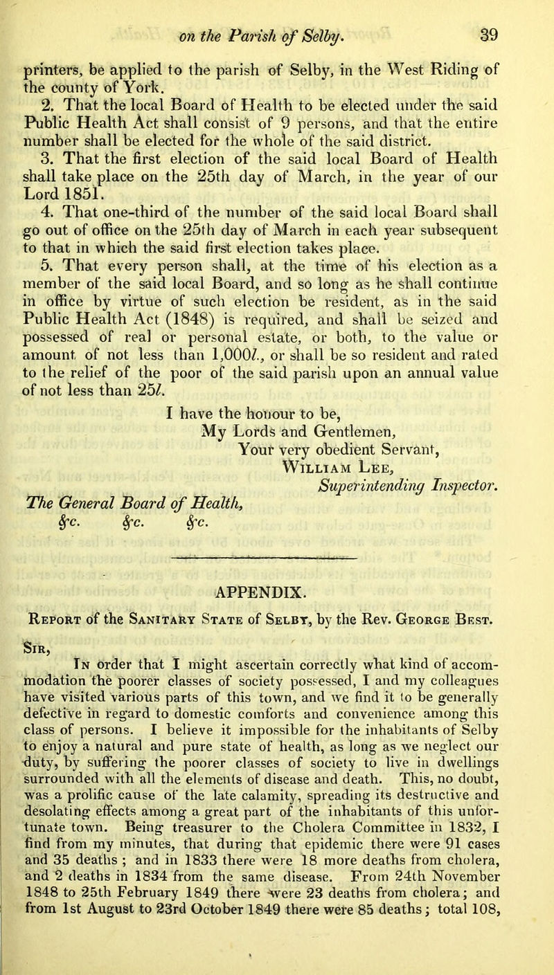 printers, be applied to the parish of Selby, in the West Riding of the county of York. 2. That the local Board of Health to be elected under the said Public Health Act shall consist of 9 persons, and that the entire number shall be elected for the whole of the said district. 3. That the first election of the said local Board of Health shall take place on the 25th day of March, in the year of our Lord 1851. 4. That one-third of the number of the said local Board shall go out of office on the 25th day of March in each year subsequent to that in which the said first election takes place. 5. That every person shall, at the time of his election as a member of the said local Board, and so long as he shall continue in office by virtue of such election be resident, as in the said Public Health Act (1848) is required, and shall be seized and possessed of real or personal estate, or both, to the value or amount of not less than 1,000/., or shall be so resident and rated to the relief of the poor of the said parish upon an annual value of not less than 25/. I have the honour to be, My Lords and Gentlemen, Your very obedient Servant, William Lee, Superintending Inspector. The General Board of Health, Sfc. ^c. 8fc. APPENDIX. Report of the Sanitary State of Selby, by the Rev. George Best. Sir, In order that I might ascertain correctly what kind of accom- modation the poorer classes of society possessed, I and my colleagues have visited various parts of this town, and we find it to be generally defective in regard to domestic comforts and convenience among this class of persons. I believe it impossible for the inhabitants of Selby to enjoy a natural and pure state of health, as long as we neglect our •duty, by suffering the poorer classes of society to live in dwellings surrounded with all the elements of disease and death. This, no doubt, was a prolific cause of the late calamity, spreading its destructive and desolating effects among a great part of the inhabitants of this unfor- tunate town. Being treasurer to the Cholera Committee in 18.32, I find from my minutes, that during that epidemic there were 91 cases and 35 deaths ; and in 1833 there were 18 more deaths from cholera, and 2 deaths in 1834 from the same disease. From 24th November 1848 to 25th February 1849 there -Were 23 deaths from cholera; and from 1st August to 23rd October 1849 there were 85 deaths; total 108,