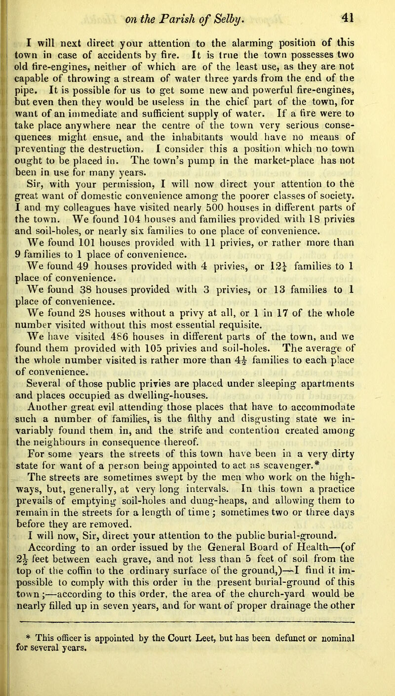 I will next direct your attention to the alarming position of this town in case of accidents by fire. It is (rue tlie town possesses two old fire-engines, neither of which are of the least use, as they are not capable of throwing a stream of water three yards from the end of the pipe. It is possible for us to get some new and powerful fire-engines, but even then they would be useless in the chief part of the town, for want of an immediate and suffieient supply of water. If a fire were to take place anywhere near the centre of the town very serious conse- quences might ensue, and the inhabitants would have no means of preventing the destruction, I consider this a position which no town ought to be placed in. The town’s pump in the market-place has not been in use for many years. Sir, with your permission, I will now direct your attention to the great want of domestie convenience among the poorer classes of society. I and my colleagues have visited nearly 500 houses in different parts of the town. We found 104 houses and families provided with 18 privies and soil-holes, or nearly six families to one place of convenience. We found 101 bouses provided with 11 privies, or rather more than 9 families to 1 place of convenience. We found 49 houses provided with 4 privies, or 12J families to 1 place of convenience. We found 38 houses provided with 3 privies, or 13 families to 1 place of convenience. We found 28 houses without a privy at all, or 1 in 17 of the whole number visited without this most essential requisite. We have visited 486 houses in different parts of the town, and we found them provided with 105 privies and soil-holes. The average of the whole number visited is rather more than 4^- families to each place of convenience. Several of those public privies are placed under sleeping apartments and places occupied as dwelling-houses. Another great evil attending those places that have to accommodate such a number of families, is the filthy and disgusting state we in- variably found them in, and the strife and contention created among the neighbours in consequence thereof. For some years the streets of this town have been in a very dirty state for want of a person being appointed to act as scavenger.* The streets are sometimes swept by the men who work on the high- ways, but, generally, at very long intervals. In this town a practice prevails of emptying soil-holes and dung-heaps, and allowing them to remain in the streets for a length of time ; sometimes two or three days before they are removed. I will now. Sir, direct your attention to the public burial-ground. According to an order issued by the General Board of Health—(of 2J feet between each grave, and not less than 5 feet of soil from the top of the coffin to the ordinary surface of the ground,)—find it im- possible to comply with this order in the present burial-ground of this town;—according to this order, the area of the church-yard would be nearly filled up in seven years, and for want of proper drainage the other * This officer is appointed by the Court Leet, but has been defunct or nominal for several years.