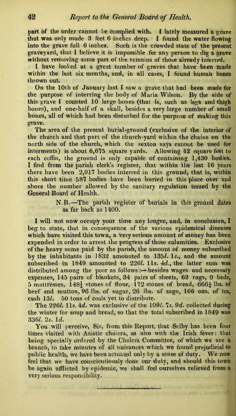 part of the order cannot be Complied with. I lately measured a grave that was only made 3 feet 6 inches deep. I found the water flowing into the grave full 6 inches. Such is the crowded state of the present graveyard, that I believe it is impossible for any person to dig a grave without removing some part of the remains of those already interred. I have looked at a great number of graves that have been made within the last six months, and, in all cases, I found human bones thrown out. On the 10th of January last I saw a grave that had been made for the purpose of interring the body of Maria Wilson. By the side of this grave I counted 10 large bones (that is, such as legs and thigh bones), and one-half of a skull, besides a very large number of small bones, all of which had been disturbed for the purpose of making this grave. The area of the present burial-ground (exclusive of the interior of the church and that part of the church-yard within the chains on the north side of the church, which the sexton says cannot be used for interments) is about 6,675 square yards. Allowing 42 square feet to each coffin, the ground is only capable of containing 1,430 bodies. I find from the parish clerk’s register, that within the last 16 years there have been 2,017 bodies interred in this ground, that is, within this short time 587 bodies have been buried in this place over and above the number allowed by the sanitary regulation issued by the General Board of Health. N.B.—The parish register of burials in this ground dates as far back as 1400. I will not now occupy your time any longer, and, in conclusion, I beg to state, that in consequence of the various epidemical diseases which have visited this town, a very serious amount of money has been expended in order to arrest the progress of those calamities. Exclusive of the heavy sums paid by the parish, the amount of money subscribed by the inhabitants in 1832 amounted to 135^. 1^., and the amount subscribed in 1849 amounted to 226i. 1 Is. 4rf., the latter sum was distributed among the poor as follows besides wages and necessary expenses, 145 pairs of blankets, 34 pairs of sheets, 62 rugs, 9 beds, 5 mattresses, 148j stones of flour, 172 stones of bread, 666^ lbs. of beef and mutton, 96 lbs. of sugar, 26 lbs. of sago, 166 ozs. of tea, cash 13/. 50 tons of coals yet to distribute. The 226/. 11s. 4d. was exclusive of the 109/. 7s. 9d. collected during the winter for soup and bread, so that the total subscribed in 1849 was 336/. 2s. \d. You will perceive. Sir, from this Report, that Selby has been four times visited with Asiatic cholera, as also with the Irish fever: that being specially ordered by the Cholera Committee, of which we are a branch, to take minutes of all nuisances which we found prejudicial to public health, we have been actuated only by a sense of duty. We now feel that we have conscientiously done our duty, and should this town be again afllicted by epidemic, we shall feel ourselves relieved from a very serious responsibility.