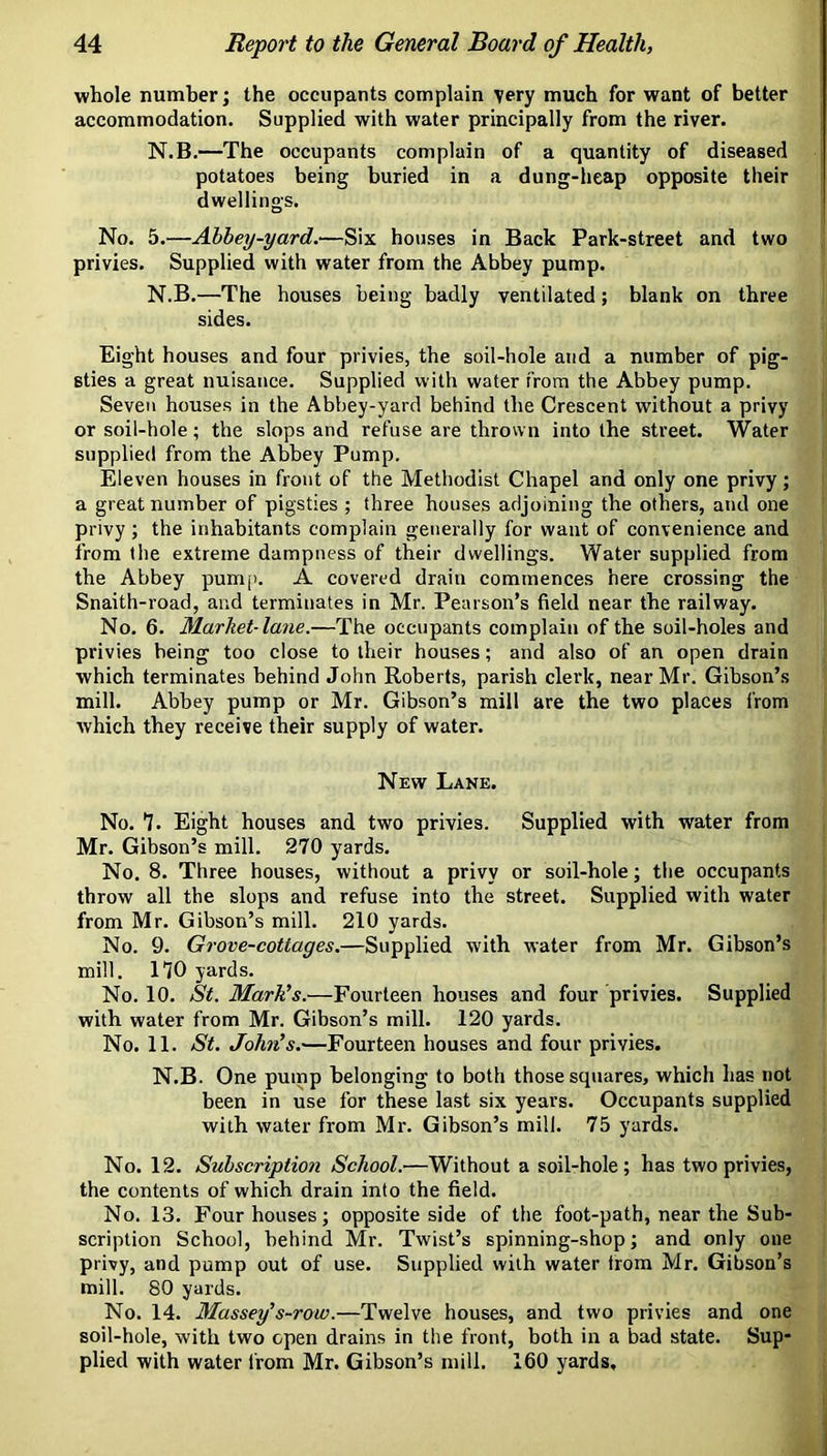 whole number; the occupants complain very much for want of better accommodation. Supplied with water principally from the river. N.B.—The occupants complain of a quantity of diseased potatoes being buried in a dung-heap opposite their dwellings. No. 5.—Abbey-yard.—Six houses in Back Park-street and two privies. Supplied with water from the Abbey pump. N.B.—The houses being badly ventilated ; blank on three sides. Eight houses and four privies, the soil-hole and a number of pig- sties a great nuisance. Supplied with water from the Abbey pump. Seven houses in the Abbey-yard behind the Crescent without a privy or soil-hole; the slops and refuse are thrown into the street. Water supplied from the Abbey Pump. Eleven houses in front of the Methodist Chapel and only one privy; a great number of pigsties ; three houses adjoining the others, and one privy; the inhabitants complain generally for want of convenience and from the extreme dampness of their dwellings. Water supplied from the Abbey pump. A covered drain commences here crossing the Snaith-road, and terminates in Mr. Pearson’s field near the railway. No. 6. Marhet-lane.—The occupants complain of the soil-holes and privies being too close to their houses; and also of an open drain which terminates behind John Roberts, parish clerk, near Mr. Gibson’s mill. Abbey pump or Mr. Gibson’s mill are the two places from which they receive their supply of water. New Lane. No. *7. Eight houses and two privies. Supplied with water from Mr. Gibson’s mill. 270 yards. No. 8. Three houses, without a privy or soil-hole; the occupants throw all the slops and refuse into the street. Supplied with water from Mr. Gibson’s mill. 210 yards. No. 9. Grove-cottages.—Supplied with water from Mr. Gibson’s mill, no yards. No. 10. St. Mark’s.—Fourteen houses and four privies. Supplied with water from Mr. Gibson’s mill. 120 yards. No. 11. St. Joh7i’s.—Fourteen houses and four privies. N.B. One pump belonging to both those squares, which has not been in use for these last six years. Occupants supplied with water from Mr. Gibson’s mill. 75 yards. No. 12. Subscription School.—Without a soil-hole; has two privies, the contents of which drain into the field. No. 13. Four houses; opposite side of the foot-path, near the Sub- scription School, behind Mr. Twist’s spinning-shop; and only one privy, and pump out of use. Supplied with water trom Mr. Gibson’s mill. 80 yards. No. 14. Massey’s-row.—Twelve houses, and two privies and one soil-hole, with two open drains in the front, both in a bad state. Sup- plied with water i’rom Mr. Gibson’s mill. 160 yards.