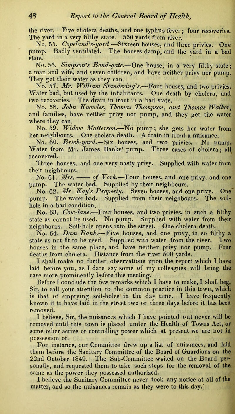 the river. Five cholera deaths, and one typhus fever; four recoveries. The yard in a very filthy state. 550 yards from river. No, 55. Copeland’s-yard.—Sixteen houses, and three privies. One pump. Badly ventilated. The houses damp, and the yard in a bad state. No. 56. Simpson’s Bond-gate.—One house, in a very filthy state; a man and wife, and seven children, and have neither privy nor pump. They get their water as they can. No. 57. Mr. William Slandering’s.-—Four houses, and two privies. Water bad, but used by the inhabitants. One death by cholera, and two recoveries. The drain in front in a bad state. No. 58. John Knowles, Thomas Thompson, and Thomas Walker, and families, have neither privy nor pump, and they get the water where they can. No. 59. Widow Maiterson.—No pump; she gets her water from her neighbours. One cholera death. A drain in front a nuisance. No. 60. Brick-yard.—Six houses, and two privies. No pump. Water from Mr. James Banks’ pump. Three cases of cholera; ah recovered. Three houses, and one very nasty privy. Supplied with water from their neighbours. No. 61. Mrs. of York.—Four houses, and one privy, and one pump. The water bad. Supplied by their neighbours. No. 62. Mr. Kay's Property. Seven houses, and one privy. One pump. The water bad. Supplied from their neighbours. The soil- hole in a bad condition. No. 63. Cow-lane.—Four houses, and two privies, in such a filthy state as cannot be used. No pump. Supplied with water from their neighbours. Soil-hole opens into the street. One cholera death. No. 64. Bam Bank.—Five houses, and one privy, in so filthy a state as not fit to be used. Supplied with water from the river. Two houses in the same place, and have neither privy nor pump. Four deaths from cholera. Distance from the river 500 yards. I shall make no further observations upon the report which I have laid before you, as I dare say some of my colleagues will bring the case more prominently before this meeting. Before I conclude the few remarks which I have to make, I shall beg. Sir, to call your attention to the common practice in this town, which is that of emptying soil-holes in the day time. I have frequently known it to have laid in the street two or three days before it has been removed. I believe, Sir, the nuisances which I have pointed out never will be removed until this town is placed under the Health of Towns Act, or some other active or controlling power which at present we are not in possession of. For instance, our Committee drew up a list of nuisances, and laid them before the Sanitary Committee of the Board of Guardians on the 22nd October 1849. The Sub-Committee waited on the Board per- sonally, and requested them to take such steps for the removal of the same as the power they possessed authorized. I believe the Sanitary Committee never took any notice at all of the matter, and so the nuisances remain as they were to this day.'