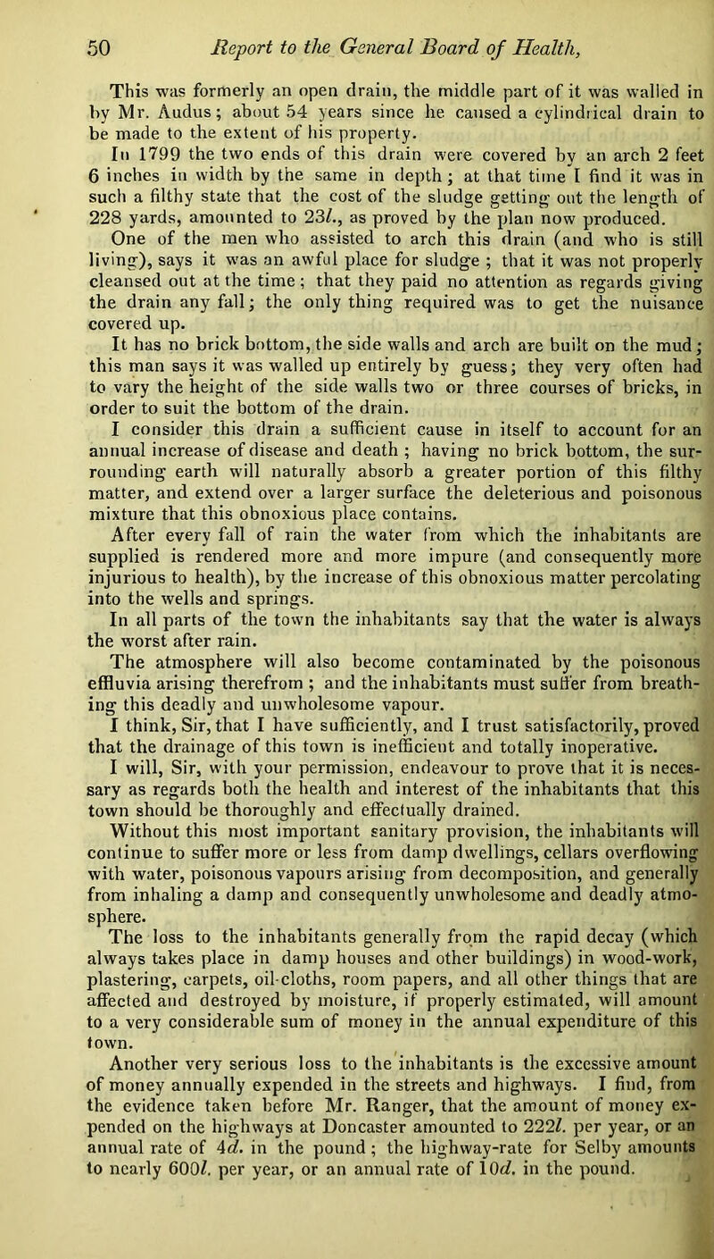 This was formerly an open drain, the middle part of it was walled in hy Mr. Audus; about 54 years since he caused a eylindiical drain to be made to the extent of his property. In 1799 the two ends of this drain were covered by an arch 2 feet 6 inches in width by the same in depth; at that time I find it was in such a filthy state that the cost of the sludge getting- out the length of 228 yards, amounted to 23/., as proved by the plan now produced. One of the men who assisted to arch this drain (and who is still living), says it was an awful place for sludge ; that it was not properly cleansed out at the time ; that they paid no attention as regards giving the drain any fall; the only thing required was to get the nuisance covered up. It has no brick bottom, the side walls and arch are built on the mud; this man says it was walled up entirely by guess; they very often had to vary the height of the side walls two or three courses of bricks, in order to suit the bottom of the drain. I consider this drain a sufficient cause in itself to account for an annual increase of disease and death ; having no brick bottom, the sur- rounding earth will naturally absorb a greater portion of this filthy matter, and extend over a larger surface the deleterious and poisonous mixture that this obnoxious place contains. After every fall of rain the water from which the inhabitants are supplied is rendered more and more impure (and consequently more injurious to health), by the increase of this obnoxious matter percolating into the wells and springs. In all parts of the town the inhabitants say that the water is always the worst after rain. The atmosphere will also become contaminated by the poisonous effluvia arising therefrom ; and the inhabitants must suffer from breath- ing this deadly and unwholesome vapour. I think. Sir, that I have sufficiently, and I trust satisfactorily, proved that the drainage of this town is inefficient and totally inoperative. I will. Sir, with your permission, endeavour to prove that it is neces- sary as regards both the health and interest of the inhabitants that this town should be thoroughly and effectually drained. Without this most important sanitary provision, the inhabitants will continue to suffer more or less from damp dwellings, cellars overflowing with water, poisonous vapours arising from decomposition, and generally from inhaling a damp and consequently unwholesome and deadly atmo- sphere. The loss to the inhabitants generally from the rapid decay (which always takes place in damp houses and other buildings) in wood-work, plastering, carpets, oil-cloths, room papers, and all other things that are affected and destroyed by moisture, if properly estimated, will amount to a very considerable sum of money in the annual expenditure of this town. Another very serious loss to the inhabitants is the excessive amount of money annually expended in the streets and highways. I find, from the evidence taken before Mr. Ranger, that the amount of motiey e.x- pended on the highways at Doncaster amounted to 222/. per year, or an annual rate of 4rf. in the pound ; the highway-rate for Selby amounts to nearly 600/, per year, or an annual rate of 10</. in the pound.