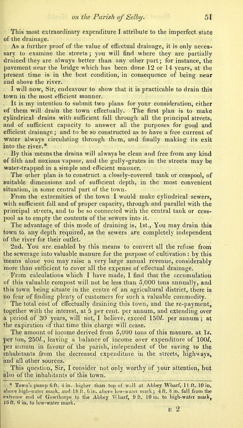 This most extraordinary expenditure I attribute to the imperfect state of the drainage. As a further proof of the value of effectual drainage, it is only neces- sary to examine the streets; j^ou will find where they are partially drained they are always better than any other part; for instance, the pavement near the bridge which has been done 12 or 14 years, at the present time is in the best condition, in consequence of being near and above the river. I will now. Sir, endeavour to show that it is practicable to drain this town in the most efficient manner. It is my intention to submit two plans for your consideration, either of them will drain the town effectually. The first plan is to make cylindrical drains with sufficient fall through all the principal streets, and of sufficient capacity to answer all the purposes for good and efficient drainage; and to be so constructed as to have a free current of water always circulating through them, and finally making its exit into the river.* By this means the drains will always be clean and free from any kind of filth and noxious vapour, and the gully-grates in the streets may be water-trapped in a simple and efficient manner. The other plan is to construct a closely-covered tank or cesspool, of suitable dimensions and of sufficient depth, in the most convenient situation, in some central part of the town. From the extremities of the town I would make cylindrical sewers, with sufficient fall and of proper capacity, through and parallel with the principal streets, and to be so connected with the central tank or cess- pool as to empty the contents of the sewers into it. The advantage of this mode of draining is, 1st., You may drain this town to any depth required, as the sewers are completely independent of the river for their outlet. 2nd. You are. enabled by this means to convert all the refuse from the sewerage into valuable manure for the purpose of cultivation : by this means alone you may raise a very large annual revenue, considerably more than sufficient to cover all the expense of effectual drainage. From calculations which 1 have made, I find that the accumulation of this valuable compost will not be less than 5,000 tons annually, and this town being situate in the centre of an agricultural district, there is no fear of finding plenty of customers for such a valuable commodity. The total cost of effectually draining this town, and the re-payment, together with the interest, at 5 per cent, per annum, and extending over a period of 30 years, will not, I believe, exceed 150^. per annum; at the expiration of that time this charge will cease. The amount of income derived from 5,000 tons of this manure, at 1^. per ton, 250/., leaving a balance of income over expenditure of 100/. per annum in favour of the ]iarish, independent of the saving to the inhabitants from the decreased expenditure in the streets, highways, and all other sources. This question. Sir, I consider not only worthy of your attention, but also of the inhabitants of this town. * Town's pump 6 ft. 4 in. liigber than top of wall at Abbey Wharf, ll ft. 10 in. above high-water mark, and 18 It. 6 in. above low-waler mark; 4 ft. 8 in. fall from the extreme end of Gowthorpe to the Abbey Wharf, Oft. 10 in. to high-water mark, 16 ft. 6 in, to low-water mark. E 2
