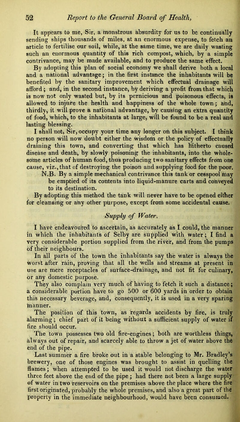 It appears to me, Sir, a monstrous absurdity for us to be continually sending ships thousands of miles, at an enormous expense, to fetch an article to fertilise our soil, while, at the same time, we are daily wasting such an enormous quantity of this rich compost, which, by a simple contrivance, may be made available, and to produce the same effect. By adopting this plan of social economy we shall derive both a local and a national advantage; in the first instance the inhabitants will be benefited by the sanitary improvement which effectual drainage will afford ; and, in the second instance, by deriving a profit from that which is now not only wasted but, by its pernicious and poisonous effects, is allowed to injure the health and happiness of the whole town; and, thirdly, it will prove a national advantage, by causing an extra quantity of food, which, to the inhabitants at large, will be found to be a real and lasting blessing. I shall not, Sir, occupy your time any longer on this subject. I think no person will now doubt either the wisdom or the policy of effectually draining this town, and converting that which has hitherto caused disease and death, by slowly poisoning the inhabitants, into the whole- some articles of human food, thus producing two sanitary effects from one cause, viz., that of destroying the poison and supplying food for the poor. N.B. By a simple mechanical contrivance this tank or cesspool may be emptied of its contents into liquid-manure carts and conveyed to its destination. By adopting this method the tank will never have to be opened either for cleansing or any other purpose, except from some accidental cause. Supply of Water. I have endeavoured to ascertain, as accurately as I could, the manner in which the inhabitants of Selby are supplied with water; I find a very considerable portion supplied from the river, and from the pumps of their neighbours. In all parts of the town the inhabitants say the water is always the worst after rain, proving that all the wells and streams at present in use are mere receptacles of surface-drainage, and not fit for culinary, or any domestic purpose. They also complain very much of having to fetch it such a distance; a considerable portion have to go 500 or 600 yards in order to obtain this necessary beverage, and, consequently, it is used in a very sparing hianner. The position of this town, as regards accidents by fire, is truly alarming; chief part of it being without a sufficient supply of water if fire should occur. The town possesses two old fire-engines; both are worthless things, always out of repair, and scarcely able to throw a jet of water above the end of the pipe. Last summer a fire broke out in a stable belonging to Mr. Bradley’s brewery, one of those engines was brought to assist in quelling the flames; when attempted to be used it would not discharge the water three feet above the end of the pipe; had there not been a large supply of water in two reservoirs on the premises above the place where the fire first originated, probably the whole premises, and also a great part of the property in the immediate neighbourhood, would have been consumed.