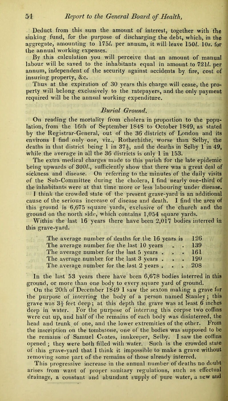 Deduct from this sum the amount of interest, together with the sinking fund, for the purpose of discharging the debt, which, in the aggregate, amounting to 175/. per annum, it will leave 150/. 10^. for the annual working expenses. By this calculation you will perceive that an amount of manual labour will be saved to the inhabitants equal in amount to 721/. per annum, independent of the security against accidents by fire, cost of insuring property, &c. Thus at the expiration of 30 years this charge will cease, the pro- perty will belong exclusively to the ratepayers, and the only payment required will be the annual working expenditure. Burial Ground. On reading the mortality from cholera in proportion to the popu- lation, from the 16th of September 1848 to October 1849, as stated by the Registrar-General, out of the 36 districts of London and its environs I find only one, viz., Rotherhithe, worse than Selby, the deaths in that district being 1 in 37^, and the deaths in Selby 1 in 49, while the average in all the 36 districts is only 1 in 153. The extra medical charges made to this parish for the late epidemic being upwards of 300/., sufficiently show that there was a great deal of sickness and disease. On referring to the minutes of the daily visits of the Sub-Committee during the cholera, I find nearly one-third of the inhabitants were at that time more or less labouring under disease. I think the crowded state of the present grave-yard is an additional cause of the serious increase of disease and death. I find the area of th is ground is 6,675 square yards, exclusive of the church and the ground on the north side, which contains 1,054 square yards. Within the last 16 years there have been 2,017 bodies interred in this grave-yard. The average number of deaths for tlie 16 years is 126 The average number for the last 10 years . . 139 The average number for the last 5 years . . . 161 The average number for the last 3 years . . . 190 The average number for the last 2 years . . . 208 In the last 53 years there have been 6,678 bodies interred in this ground, or more than one body to every square yard of ground. On the 20th of December 1849 I saw the sexton making a grave for the purpose of interring the body of a person named Staidey; this grave w'as 3^ feet deep; at this depth the grave was at least 6 inches deep in water. For the purpose of interring this corpse tw'o coffins were cut up, and half of the remains of each body was disinterred, the head and trunk of one, and the lower extremities of the other. From the inscription on the tombstone, one of the bodies was supposed to be the remains of Samuel Coates, innkeeper, Selby. I saw the coffins opened; they were both filled with water. Such is the crowded state of this grave-yard that 1 tliink it impossible to make a grave without removing some part of the remains of those already interred. This progressive increase in the annual number of deaths no doulit arises from w'ant of proper sanitary regulations, such as effectual drainage, a constant and abundant supply of pure water, a new and