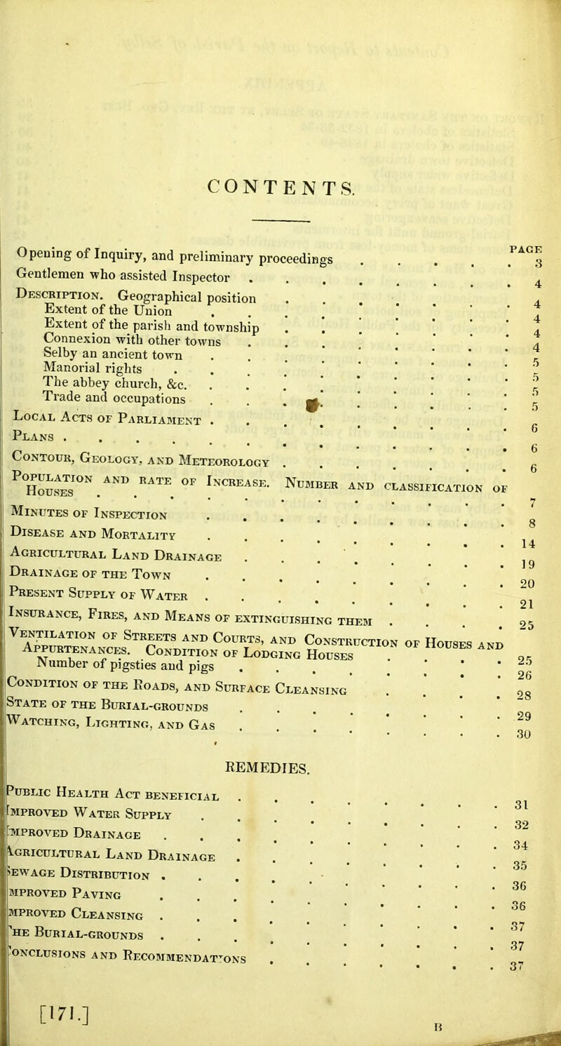 CONTENTS. Opening of Inquiry, and preliminary proceedings Gentlemen who assisted Inspector Description. Geographical position Extent of the Union Extent of the parish and township Connexion with other towns Selby an ancient town Manorial rights The abbey church, &c. Trade and occupations Local Acts of Parliament . Plans ...... Contour, Geology, and Meteorology Population and rate of Increase Houses ..... Minutes of Inspection . . Disease and Mortality Agricultural Land Drainage Drainage of the Town Present Supply of Water Insurance, Fires, and Means of extinguishing them Streets and Courts, and Construction of Appurtenances. Condition of Lodging Houses rsi umber of pigsties aud pigs Condition of the Koads, and Surface Cleansing [State of the Burial-grounds iWatching, Lighting, and Gas VUMBER AND classification C ouses an REMEDIES. Public Health Act beneficial MPRovED Water Supply MPRovED Drainage Agricultural Land Drainage • >EWAGE Distribution • . , . MPROVED Paving .... MPROVED Cleansing . . , 'he Burial-grounds •ONCLUSIONS AND ReCOMMENDAT’^ONS PAGE .3 4 5 5 r, 6 6 6 8 14 19 20 21 25 25 26 28 29 .30 31 32 34 35 36 36 37 37 37 [171.] li