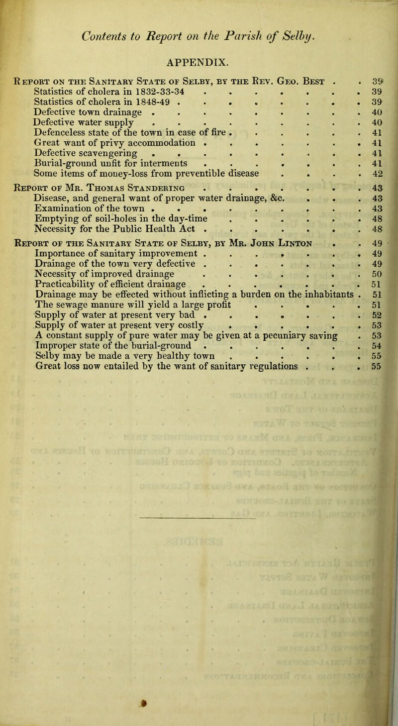 Contents to Report on the Parish of Selby. APPENDIX. Report on the Sanitary State of Selry, by the Rev. Geo. Best . Statistics of cholera in 1832-33-34 ....... Statistics of cholera in 1848-49 ........ Defective town drainage ......... Defective water supply ......... Defenceless state of the town in case of fire ...... Great want of privy accommodation ....... Defective scavengering ......... Burial-ground unfit for interments ....... Some items of money-loss from preventible disease . . . . Report of Mr. Thomas Standering ....... Disease, and general want of proper water drainage, &c. . Examination of the town ......... Emptying of soil-holes in the day-time ...... Necessity for the Public Health Act ... . . . . Report of the Sanitary State of Selby, by Mr. John Linton Importance of sanitary improvement ....... Drainage of the town very defective ....... Necessity of improved drainage ....... Practicability of efiicient drainage ....... Drainage may be effected without inflicting a burden on the inhabitants . The sewage manure will yield a large profit . . . . . Supply of water at present very bad ....... Supply of water at present very costly ...... A constant supply of pure water may be given at a pecuniary saving Improper state of the burial-ground ....... Selby may be made a very healthy town ...... Great loss now entailed by the want of sanitary regulations . 39 39 39 40 40 41 41 41 41 42 43 43 43 48 48 49 49 49 50 51 51 51 52 53 53 54 55 55