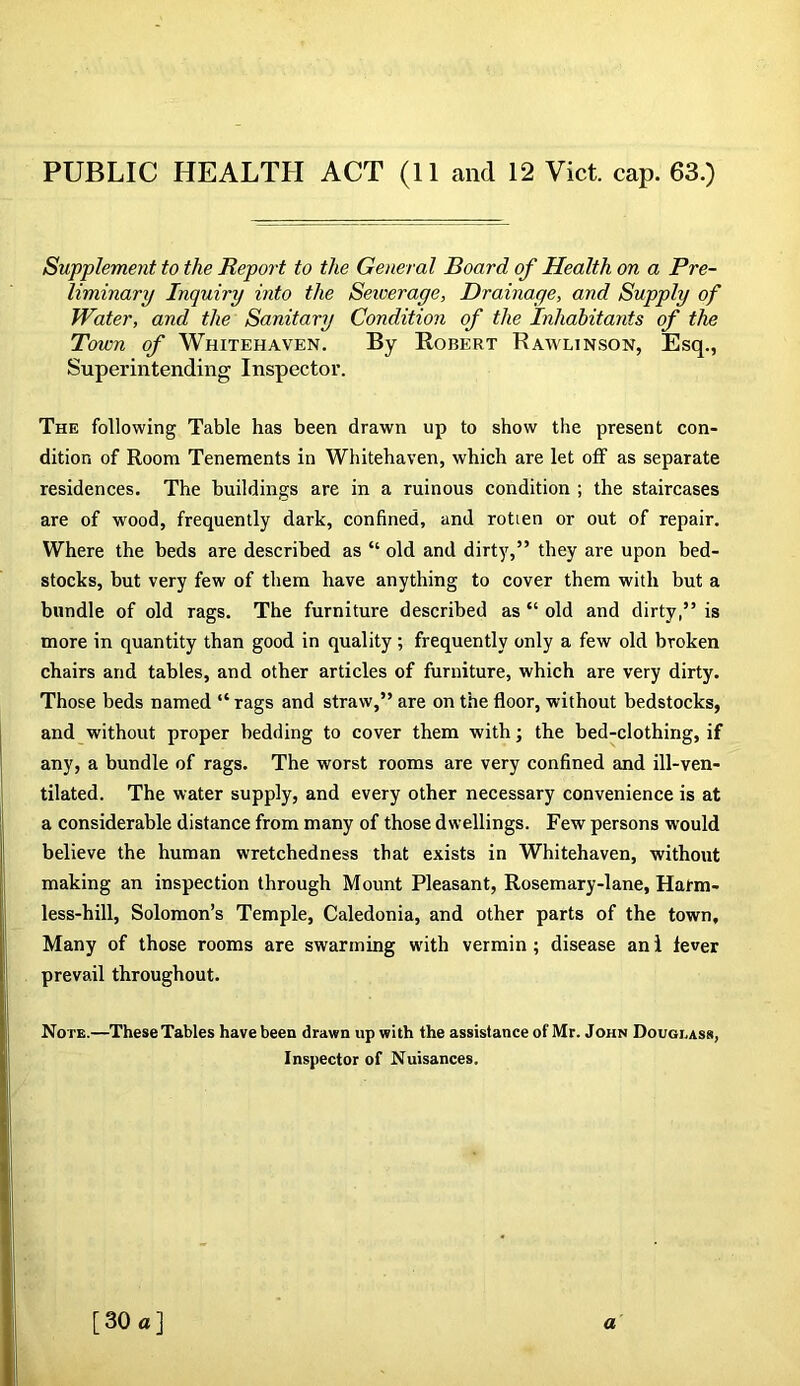 Supplement to the Report to the General Board of Health on a Pre- liminary Inquiry into the Sewerage, Drainage, and Supply of Water, and the Sanitary Condition of the Inhabitants of the Town of Whitehaven. By Robert Rawlin.son, Esq., Superintending Inspector. The following Table has been drawn up to show the present con- dition of Room Tenements in Whitehaven, which are let off as separate residences. The buildings are in a ruinous condition ; the staircases are of wood, frequently dark, confined, and rotien or out of repair. Where the beds are described as “ old and dirty,” they are upon bed- stocks, but very few of them have anything to cover them with but a bundle of old rags. The furniture described as “ old and dirty,” is more in quantity than good in quality; frequently only a few old broken chairs and tables, and other articles of furniture, which are very dirty. Those beds named “ rags and straw,” are on the floor, without bedstocks, and without proper bedding to cover them with; the bed-clothing, if any, a bundle of rags. The worst rooms are very confined and ill-ven- tilated. The water supply, and every other necessary convenience is at a considerable distance from many of those dwellings. Few persons would believe the human wretchedness that exists in Whitehaven, without making an inspection through Mount Pleasant, Rosemary-lane, Harm- less-hill, Solomon’s Temple, Caledonia, and other parts of the town. Many of those rooms are swarming with vermin ; disease an i lever prevail throughout. Note.—These Tables have been drawn up with the assistance of Mr. John Douglass, Inspector of Nuisances. [30 a] a