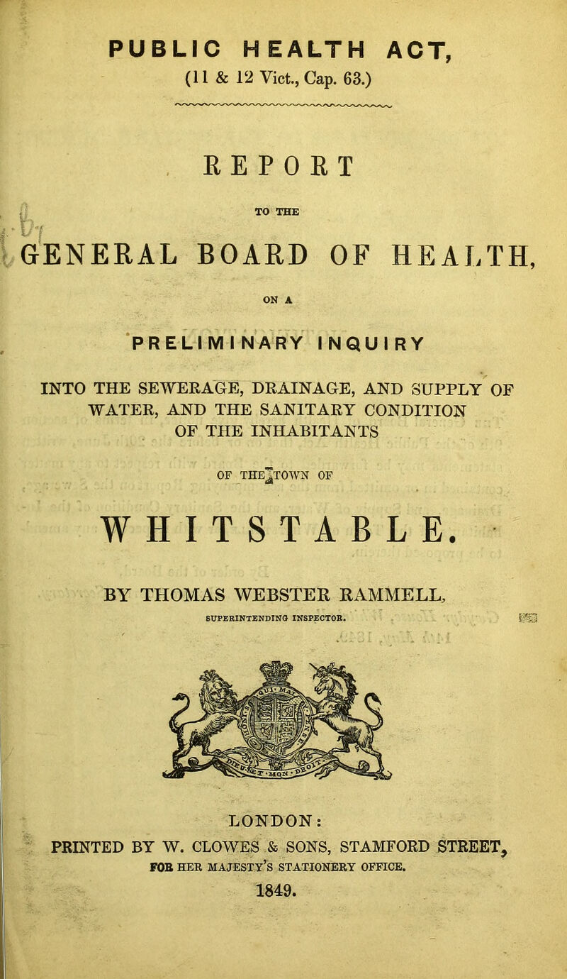 PUBLIC HEALTH ACT, (11 & 12 Viet., Cap. 63.) REPORT TO THE I GENERAL BOARD OF HEALTH, ON A ‘preliminary INQUIRY INTO THE SEWERAGE, DRAINAGE, AND SUPPLY OF WATER, AND THE SANITARY CONDITION OF THE INHABITANTS OF THE^TOWN OF WHITSTABLE. BY THOMAS WEBSTER RAMMELL, 6UPEBINTENDINO INSPECTOR. ' . LONDON: PRINTED BY W. CLOWES & SONS, STAMFORD STREET, FOB HER majesty’s STATIONERY OFFICE. 1849.
