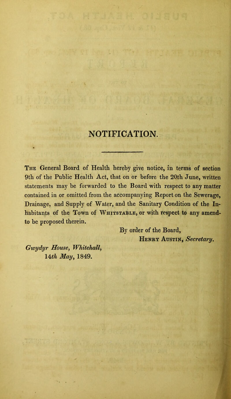 NOTIFICATION. The General Board of Health hereby give notice, in terms of section 9th of the Public Health Act, that on or before the 20th June, written statements may be forwarded to the Board with respect to any matter contained in or omitted from the accompanying Report on the Sewerage, Drainage, and Supply of Water, and the Sanitary Condition of the In- habitants of the Town of Whitstable, or with respect to any amend- to be proposed therein. By order of the Board, Henry Austin, Secretary. Gwydyr Home, Whitehall, \^th May, 1849.