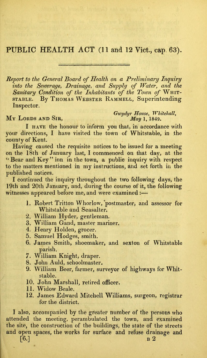 PUBLIC HEALTH ACT (11 and 12 Viet., cap 63). Report to the General Board of Health on a Preliminary Inquiry into the Sewerage, Drainage, and Supply of Water, and the Sanitary Condition of the Inhabitants of the Town of Whit- stable. By Thomas Webster Rammell, Superintending Inspector. Grwydyr House, Whitehall, My Lords and Sir, May i, 1849. I HAVE the honour to inform you that, in accordance with your directions, I have visited the town of Whitstable, in the county of Kent. Having caused the requisite notices to be issued for a meeting on the 18th of January last, I commenced on that day, at the “ Bear and Key ” inn in the town, a public inquiry with respect to the matters mentioned in my instructions, and set forth in the published notices. I continued the inquiry throughout the two following days, the 19th and 20th January, and, during the course of it, the following witnesses appeared before me, and were examined :— 1. Robert Tritton Whorlow,'postmaster, and assessor for Whitstable and Seasalter. 2. William Hyder, gentleman. 3. William Gand, master mariner. 4. Henry Holden, grocer. 5. Samuel Hodges, smith. 6. James Smith, shoemaker, and sexton of Whitstable parish. 7. William Knight, draper. 8. John Auld, schoolmaster. 9. William Beer, farmer, surveyor of highways for Whit- stable. 10. John Marshall, retired officer. 11. Widow Beale. 12. James Edward Mitchell Williams, surgeon, registrar for the district. I also, accompanied by the greater number of the persons who attended the meeting, perambulated the town, and examined the site, the construction of the buildings, the state of the streets and open spaces, the works for surface and refuse drainage and [6.] B 2