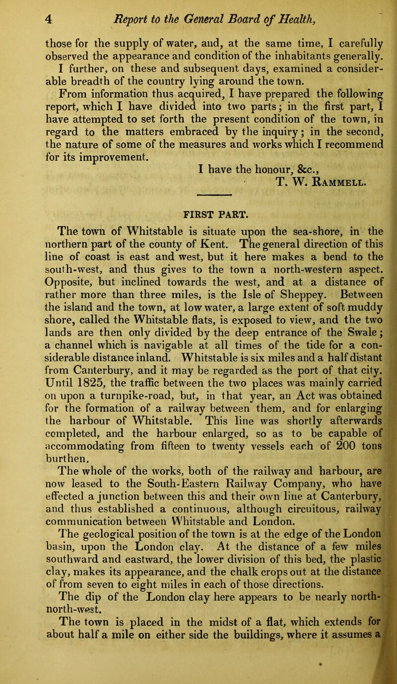 those for the supply of water, and, at the same time, I carefully observed the appearance and condition of the inhabitants generally. I further, on these and subsequent days, examined a consider- able breadth of the country lying around the town. From information thus acquired, I have prepared the following report, which I have divided into two parts; in the first part, I have attempted to set forth the present condition of the town, in regard to the matters embraced by the inquiry; in the second, the nature of some of the measures and works which I recommend for its improvement. I have the honour, &c., T. W. Rammell. FIRST PART. The town of Whitstable is situate upon the sea-shore, in the northern part of the county of Kent. The general direction of this line of coast is east and west, but it here makes a bend to the south-west, and thus gives to the town a north-western aspect. Opposite, but inclined towards the west, and at a distance of rather more than three miles, is the Isle of Sheppey. Between the island and the town, at low water, a large extent of soft muddy shore, called the Whitstable flats, is exposed to view, and the two lands are then only divided by the deep entrance of the Swale; a channel which is navigable at all times of the tide for a con- siderable distance inland. Whitstable is six miles and a half distant from Canterbury, and it may be regarded as the port of that city. Until 1825, the traffic between the two places was mainly carried on upon a turnpike-road, but, in that year, an Act was obtained for the formation of a railway between them, and for enlarging the harbour of Whitstable. This line was shortly afterwards completed, and the harbour enlarged, so as to be capable of accommodating from fifteen to twenty vessels each of 200 tons burthen. The whole of the works, both of the railway and harbour, are now leased to the South-Eastern Railway Company, who have effected a junction between this and their own line at Canterbury, and thus established a continuous, although circuitous, railway communication between Whitstable and London. The geological position of the town is at the edge of the London basin, upon the London clay. At the distance of a few miles southward and eastward, the lower division of this bed, the plastic clay, makes its appearance, and the chalk crops out at the distance of from seven to eight miles in each of those directions. The dip of the London clay here appears to be nearly north- north-west. The town is placed in the midst of a flat, which extends for about half a mile on either side the buildings, where it assumes a