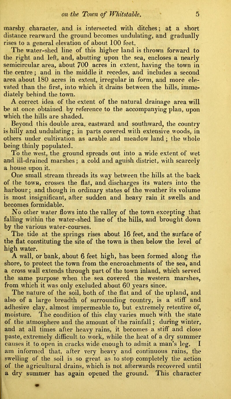 marshy character, and is intersected with ditches; at a short distance rearward the ground becomes undulating, and gradually rises to a general elevation of about 100 feet. The water-shed line of this higher land is thrown forward to the right and left, and, abutting upon the sea, encloses a nearly semicircular area, about 700 acres in extent, having the town in the centre; and in the middle it recedes, and includes a second area about 180 acres in extent, irregular in form, and more ele- vated than the first, into which it drains between the hills, imme- diately behind the town. A correct idea of the extent of the natural drainage area will be at once obtained by reference to the accompanying plan, upon which the hills are shaded. Beyond this double area, eastward and southward, the country is hilly and undulating; in parts covered with extensive woods, in others under cultivation as arable and meadow land; the whole being thinly populated. To the west, the ground spreads out into a wide extent of wet and ill-drained marshes; a cold and aguish district, with scarcely a house upon it. One small stream threads its w'ay between the hills at the back of the town, crosses the flat, and discharges its waters into the harbour; and though in ordinary states of the weather its volume is most insignificant, after sudden and heavy rain it swells and becomes formidable. No other water flows into the valley of the town excepting that falling within the water-shed line of the hills, and brought down by the various water-courses. The tide at the springs rises about 16 feet, and the surface of the flat constituting the site of the town is then below the level of high water. A wall, or bank, about 6 feet high, has been formed along the shore, to protect the town from the encroachments of the sea, and a cross wall extends through part of the town inland, which served the same purpose when the sea covered the western marshes, from which it was only excluded about 60 years since. The nature of the soil, both of the flat and of the upland, and also of a large breadth of surrounding country, is a stiff and adhesive clay, almost impermeable to, but extremely retentive of, moisture. I’he condition of this clay varies much with the state of the atmosphere and the amount of the rainfall; during winter, and at all times after heavy rains, it becomes a stiff and close paste, extremely difficult to work, while the heat of a dry summer causes it to open in cracks wide enough to admit a man’s leg. I am informed that, after very heavy and continuous rains, the swelling of the soil is so great as to stop completely the action of the agricultural drains, which is not afterwards recovered until a dry summer has again opened the ground. This character