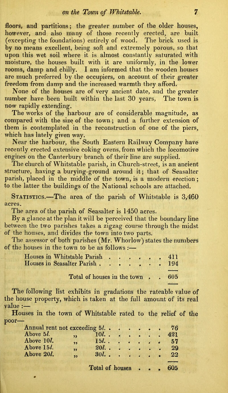 floors, and partitions; the greater number of the older houses, however, and also many of those recently erected, are built (excepting the foundations) entirely of wood. The brick used is by no means excellent, being soft and extremely porous, so that upon this wet soil where it is almost constantly saturated with moisture, the houses built with it are uniformly, in the lower rooms, damp and chilly. I am informed that the wooden houses are much preferred by the occupiers, on account of their greater freedom from damp and the increased warmth they afford. None of the houses are of very ancient date, and the greater number have been built within the last 30 years. The town is now rapidly extending. The works of the harbour are of considerable magnitude, as compared with the size of the town; and a further extension of them is contemplated in the reconstruction of one of the piers, which has lately given way. Near the harbour, the South Eastern Railway Company have recently erected extensive coking ovens, from which the locomotive engines on the Canterbury branch of their line are supplied. The church of Whitstable parish, in Church-street, is an ancient structure, having a burying-ground around it; that of Seasalter parish, placed in the middle of the town, is a modern erection; to the latter the buildings of the National schools are attached. Statistics.—The area of the parish of Whitstable is 3,460 acres. The area of the parish of Seasalter is 1450 acres. By a glance at the plan it will be perceived that the boundary line between the two parishes takes a zigzag course through the midst of the houses, and divides the town into two parts. The assessor of both parishes (Mr. Whorlow) states the numbers of the houses in the town to be as follows :— Houses in Whitstable Parish 411 Houses in Seasalter Parish 194 Total of houses in the town . . 605 The following list exhibits in gradations the rateable value of the house property, which is taken at the full amount of its real value :— Houses in the town of Whitstable rated to the relief of the poor— Annual rent not exceeding 5^ . . 76 Above 5/. „ 10?. .... . . 421 Above 10/. „ 15/. ... , . . 57 Above 15/. „ 20/ . . 29 Above 20/. „ 30/ . . 22 Total of houses . . . 605