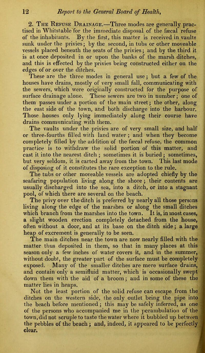 2. The Refuse Drainage,—Three modes are generally prac- tised in Whilst able for the immediate disposal of the faecal refuse of the inhabitants. By the first, this matter is received in vaults sunk under the privies; by the second, in tubs or other moveable vessels placed beneath the seats of the privies; and by the third it is at once deposited in or upon the banks of the marsh ditches, and this is effected by the privies being constructed either on the edges of or over the ditches. These are the three modes in general use; but a few of the houses have drains, mostly of very small fall, communicating with the sewers, which were originally constructed for the purpose of surface drainage alone. These sewers are two in number; one of them passes under a portion of the main street; the other, along the east side of the town, and both discharge into the harbour. Those houses only lying immediately along their course have drains commimicating with them. The vaults under the privies are of very small size, and half or three-fourths filled with land water ; and when they become completely filled by the addition of the faecal refuse, the common practice is to withdraw the solid portion of this matter, and cast it into the nearest ditch ; sometimes it is buried ; sometimes, but very seldom, it is carted away from the town. This last mode of disposing of it constitutes the rare exception to the rule. The tubs or other moveable vessels are adopted chiefly by the seafaring population living along the shore; their contents are usually discharged into the sea, into a ditch, or into a stagnant pool, of which there are several on the beach. The privy over the ditch is preferred by nearly all those persons living along the edge of the marshes or along the small ditches which branch from the marshes into the town. It is, in most cases, a slight wooden erection completely detached from the house, often without a door, and at its base on the ditch side; a large heap of excrement is generally to be seen. The main ditches near the town are now nearly filled with the matter thus deposited in them, so that in many places at this season only a few inches of water covers it, and in the summer, without doubt, the greater part of the surface must be completely exposed. Many of the smaller ditches are mere surface drains, and contain only a semifluid matter, which is occasionally swept down them with the aid of a broom; and in some of these the matter lies in heaps. Not the least portion of the solid refuse can escape from the ditches on the western side, the only outlet being the pipe into the beach before mentioned; this may be safely inferred, as one of the persons who accompanied me in the perambulation of the town, did not scruple to taste the water where it bubbled up between the pebbles of the beach; and, indeed, it appeared to be perfectly ^ clear.