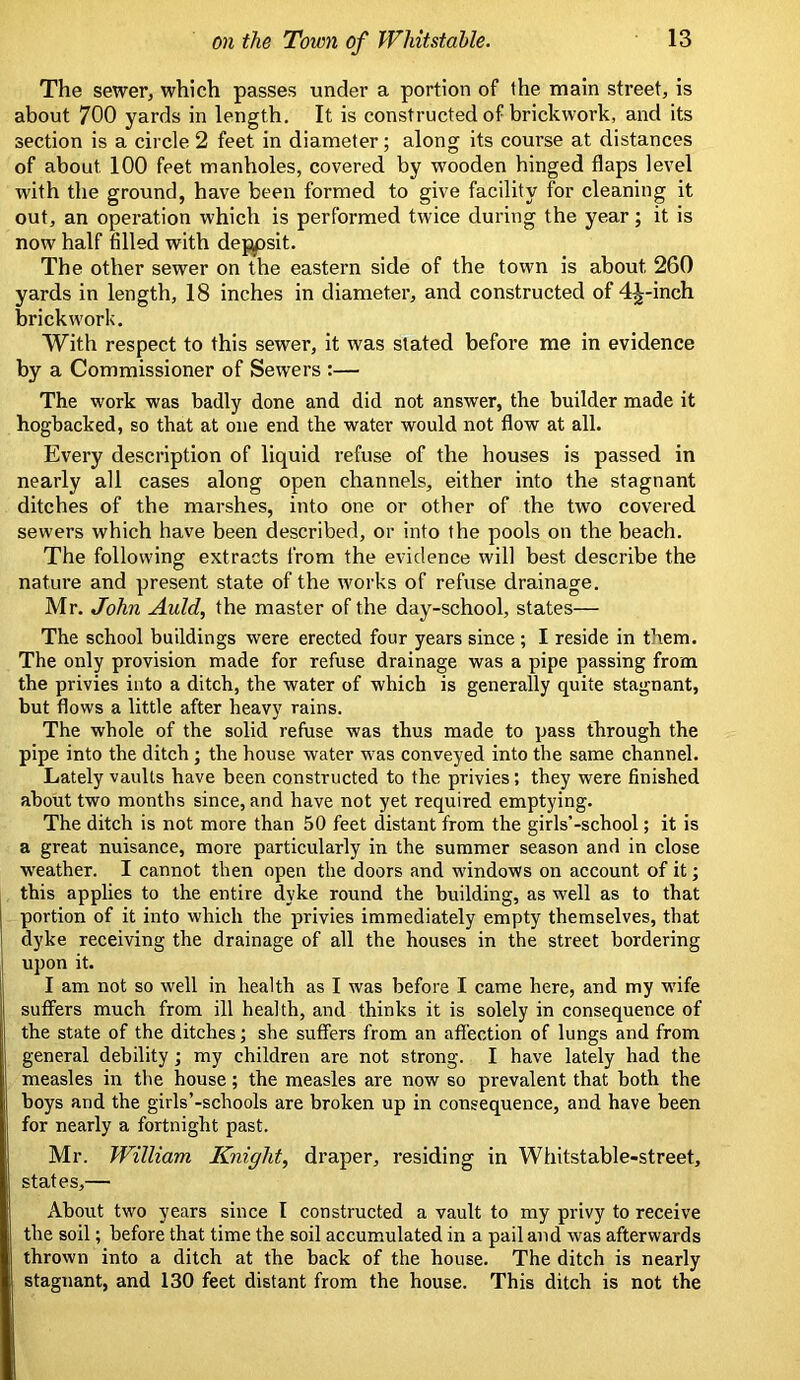 The sewer, which passes under a portion of the main street, is about 700 yards in length. It is constructed of brickwork, and its section is a circle 2 feet in diameter; along its course at distances of about 100 feet manholes, covered by wooden hinged flaps level with the ground, have been formed to give facility for cleaning it out, an operation which is performed twice during the year; it is now half filled with deppsit. The other sewer on the eastern side of the town is about 260 yards in length, 18 inches in diameter, and constructed of 4j-inch brickwork. With respect to this sewer, it was stated before me in evidence by a Commissioner of Sewers :— The work was badly done and did not answer, the builder made it hogbacked, so that at one end the water would not flow at all. Every description of liquid refuse of the houses is passed in nearly all cases along open channels, either into the stagnant ditches of the marshes, into one or other of the two covered sewers which have been described, or into the pools on the beach. The following extracts from the evidence will best describe the nature and present state of the works of refuse drainage. Mr. John Auld, the master of the day-school, states— The school buildings were erected four years since ; I reside in them. The only provision made for refuse drainage was a pipe passing from the privies into a ditch, the water of which is generally quite stagnant, but flows a little after heavy rains. The whole of the solid refuse was thus made to pass through the pipe into the ditch ; the house water was conveyed into the same channel. Lately vaults have been constructed to the privies; they were finished about two months since, and have not yet required emptying. The ditch is not more than 50 feet distant from the girls’-school; it is a great nuisance, more particularly in the summer season and in close weather. I cannot then open the doors and windows on account of it; this applies to the entire dyke round the building, as well as to that portion of it into which the privies immediately empty themselves, that dyke receiving the drainage of all the houses in the street bordering upon it. I am not so well in health as I was before I came here, and my wife suffers much from ill health, and thinks it is solely in consequence of the state of the ditches; she suffers from an affection of lungs and from general debility ; my children are not strong. I have lately had the measles in the house; the measles are now so prevalent that both the boys and the girls’-schools are broken up in consequence, and have been for nearly a fortnight past. Mr. William Knight, draper, residing in Whitstable-street, states,— About two years since I constructed a vault to my privy to receive the soil; before that time the soil accumulated in a pail and was afterwards thrown into a ditch at the back of the house. The ditch is nearly stagnant, and 130 feet distant from the house. This ditch is not the