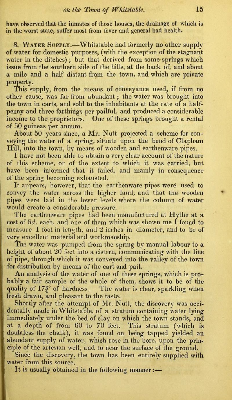 have observed that the inmates of those houses, the drainage of which is in the worst state, suffer most from fever and general bad health. 3. Water Supply.—Whitstable had formerly no other supply of water for domestic purposes, (with the exception of the stagnant water in the ditches) ; but that derived from some springs w’hich issue from the southern side of the hills, at the back of, and about a mile and a half distant frqm the town, and which are private property. This supply, from the means of conveyance used, if from no other cause, was far from abundant; the water was brought into the town in carts, and sold to the inhabitants at the rate of a half- penny and three farthings per pailful, and produced a considerable income to the proprietors. One of these springs brought a rental of 50 guineas per annum. About 50 years since, a Mr. Nutt projected a scheme for con- veying the water of a spring, situate upon the bend of Clapham Hill, into the town, by means of wooden and earthenware pipes. I have not been able to obtain a very clear account of the nature of this scheme, or of the extent to which it was carried, but have been informed that it failed, and mainly in consequence of the spring becoming exhausted. It appears, however, that the earthenware pipes wer^ used to convey the water across the higher land, and that the wooden pipes were laid in the lower levels where the column of water would create a considerable pressure. The earthenware pipes had been manufactured at Hythe at a cost of 6c?. each, and one of them which was shown me 1 found to measure 1 foot in lenorth, and 2 inches in diameter, and to be of very excellent material and workmanship. The w’ater was pumped from the spring by manual labour to a height of about 20 feet into a cistern, communicating with the line of pipe, through which it was conveyed into the valley of the town for distribution by means of the cart and pail. An analysis of the water of one of these springs, which is pro- bably a fair sample of the whole of them, shows it to be of the quality of 17f° of hardness. The water is clear, sparkling when fresh drawn, and pleasant to the taste. Shortly after the attempt of Mr. Nutt, the discovery was acci- dentally made in Whitstable, of a stratum containing water lying immediately under the bed of clay on which the town stands, and at a depth of from 60 to 70 feet. This stratum (which is doubtless the chalk), it was found on being tapped yielded an abundant supply of water, which rose in the bore, upon the prin- ciple of the artesian well, and to near the surface of the ground. Since the discovery, the town has been entirely supplied with water from this source. It is usually obtained in the following manner:—