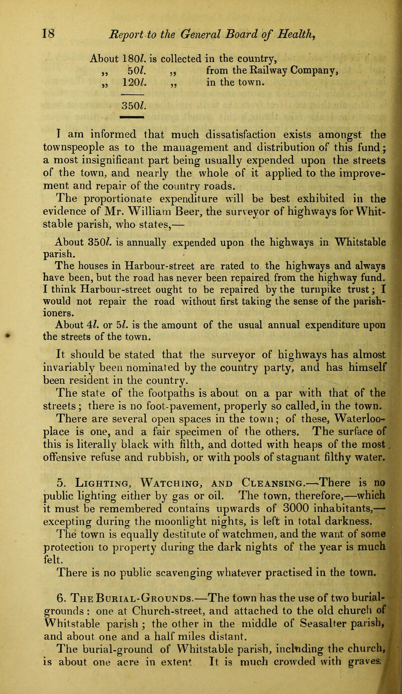 About 180/. is collected in the country, „ 50/. ,, from the Railway Company, „ 120/. ,, in the town. 350/. T arn informed that much dissatisfaction exists amongst the townspeople as to the management and distribution of this fund; a most insignificant part being usually expended upon the streets of the town, and nearly the whole of it applied to the improve- ment and repair of the country roads. The proportionate expenditure will be best exhibited in the evidence of Mr. William Beer, the surveyor of highways for Whit- stable parish, who states,— About 350/. is annually expended upon the highways in Whitstable parish. The houses in Harbour-street are rated to the highways and always have been, but the road has never been repaired from the highway fund. I think Harbour-street ought to be repaired by the turnpike trust; I would not repair the road without first taking the sense of the parish- ioners. About 4/. or 5/. is the amount of the usual annual expenditure upon the streets of the town. It should be stated that the surveyor of highways has almost invariably been nominated by the country party, and has himself been resident in the country. The state of the footpaths is about on a par with that of the streets; there is no foot-pavement, properly so called,in the town. There are several open spaces in the town; of these, Waterloo- place is one, and a fair specimen of the others. The surface of this is literally black with filth, and dotted with heaps of the most. offensive refuse and rubbish, or with pools of stagnant filthy water. 5. Lighting, Watching, and Cleansing.—There is no public lighting either by gas or oil. The town, therefore,—which it must be remembered contains upwards of 3000 inhabitants,— excepting during the moonlight nights, is left in total darkness. The town is equally destitute of watchmen, and the want of some protection to property during the dark nights of the year is much felt. There is no public scavenging whatever practised in the town. 6. The Burial-Grounds.—The town has the use of two burial- grounds : one at Church-street, and attached to the old church of Whitstable parish ; the other in the middle of Seasalter parish, and about one and a half miles distant. The burial-ground of Whitstable parish, incltiding the church,; is about one acre in extent It is much crowded with graves. ■