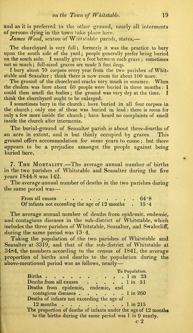 and as it Is preferred to the other ground, nearly all interments of persons dying in the town take place here. James Wood, sexton of Whitstable parish, states,— The churchyard is very full; formerly it was the practice to bury upon the south side of the yard; people generally prefer being buried on the south side. I usually give a foot between each grave ; sometimes not so much; full-sized graves are made 5 feet deep. I bury about 70 corpses every year from the two parishes of Whit- stable and Seasalter ; think there is now room for about 100 more. The ground of the churchyard cracks very much in summer. When the cholera was here about 60 people were buried in three months: I could then smell the bodies; the ground was very dry at the time. I think the churchyard ought to be enlarged. I sometimes bury in the church; have buried in all four corpses in the church ; only one of these was buried in lead : there is room for only a few more inside the church ; have heard no complaints of smell inside the church after interments. The burial-ground of Seasalter parish is about three-fourths of an acre in extent, and is but thinly occupied by graves. This ground offers accommodation for some years to come; but there appears to be a prejudice amongst the people against being buried here. 7. The Mortality.—The average annual number of births in the two parishes of Whitstable and Seasalter during the five years 1844-8 was 142. The average annual number of deaths in the two parishes during the same period W'as— From all causes 64 ‘ 8 Of infants not exceeding the age of 12 months . 15 ■ 4 The average annual number of deaths from epidemic, endemic, and contagious diseases in the sub-district of Whitstable, which includes the three parishes of Whitstable, Seasalter, and Swalecliff, during the same period was 13‘4, Taking the population of the two parishes of Whitstable and Seasalter at 3319, and that of the sub-district of Whitstable at 3484, the numbers according to the census of 1841, the average proportion of births and deaths to the population during the above-mentioned period was as follows, nearly— To Population. Births ... 1 in 23 Deaths from all causes 1 in 51 Deaths from epidemic, endemic, and contagious diseases . . . . . . 1 in 260 Deaths of infants not exceeding the age of 12 months 1 in 215 The proportion of deaths of infants under the age of 12 months to the births during the same period was 1 in 9 nearly. c 2