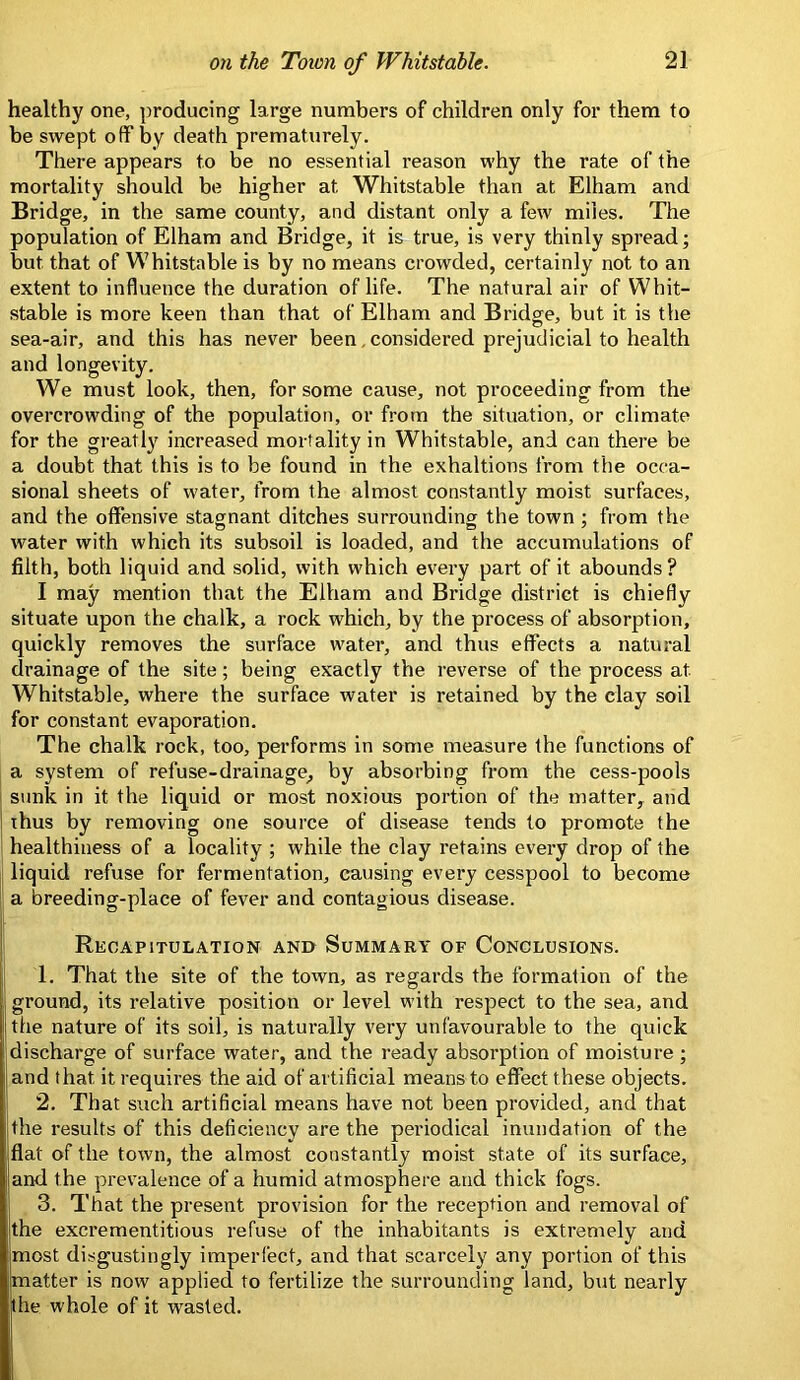 healthy one, producing large numbers of children only for them to be swept off by death prematurely. There appears to be no essential reason why the rate of the mortality should be higher at Whitstable than at Elham and Bridge, in the same county, and distant only a few miles. The population of Elham and Bridge, it is true, is very thinly spread; but that of Whitstable is by no means crowded, certainly not to an extent to influence the duration of life. The natural air of Whit- stable is more keen than that of Elham and Bridge, but it is the sea-air, and this has never been, considered prejudicial to health and longevity. We must look, then, for some cause, not proceeding from the overcrowding of the population, or from the situation, or climate for the gi'eatly increased mortality in Whitstable, and can there be a doubt that this is to be found in the exhaltions from the occa- sional sheets of water, from the almost constantly moist surfaces, and the offensive stagnant ditches surrounding the town ; from the water with which its subsoil is loaded, and the accumulations of filth, both liquid and solid, with which every part of it abounds ? I may mention that the Elham and Bridge district is chiefly situate upon the chalk, a rock which, by the process of absorption, quickly removes the surface water, and thus effects a natural drainage of the site; being exactly the reverse of the process at Whitstable, where the surface water is retained by the clay soil for constant evaporation. The chalk rock, too, pei'forms in some measure the functions of a system of refuse-drainage, by absorbing from the cess-pools sunk in it the liquid or most noxious portion of the matter, and thus by removing one source of disease tends to promote the healthiness of a locality ; while the clay retains every drop of the liquid refuse for fermentation, causing every cesspool to become a breeding-place of fever and contagious disease. Recapitulation and Summary of Conclusions. 1. That the site of the town, as regards the formation of the ground, its relative position or level with respect to the sea, and the nature of its soil, is naturally very unfavourable to the quick discharge of surface water, and the ready absorption of moisture ; and that it requires the aid of artificial means to effect these objects. 2. That such artificial means have not been provided, and that the results of this deficiency are the periodical inundation of the flat of the town, the almost constantly moist state of its surface, and the prevalence of a humid atmosphere and thick fogs. 3. That the present provision for the reception and removal of the excrementitious refuse of the inhabitants is extremely and most disgustingly imperfect, and that scarcely any portion of this matter is now applied to fertilize the surrounding land, but nearly the whole of it wasted.
