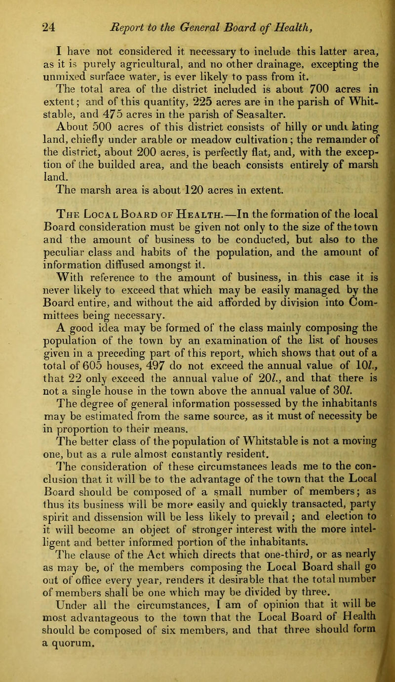 I have not considered it necessary to include this latter area, as it is purely agricultural, and no other drainage, excepting the uninixed surface water, is ever likely to pass from it. The total area of the district included is about 700 acres in extent; and of this quantity, 225 acres are in the parish of Whit- stable, and 475 acres in the parish of Seasalter. About 500 acres of this district consists of hilly or unde iating land, chiefly under arable or meadow cultivation; the remainder of the district, about 200 acres, is perfectly flat, and, with the excep- tion of the builded area, and the beach consists entirely of marsh land. The marsh area is about 120 acres in extent. The Local Board of Health.—In the formation of the local Board consideration must be given not only to the size of the town and the amount of business to be conducted, but also to the peculiar class and habits of the population, and the amount of information diffused amongst it. With reference to the amount of business, in this case it is never likely to exceed that which may be easily managed by the Board entire, and without the aid afforded by division into Com- mittees being necessary. A good idea may be formed of the class mainly composing the population of the town by an examination of the list of houses given in a preceding part of this report, which shows that out of a total of 605 houses, 497 do not exceed the annual value of lOZ., that 22 only exceed the annual value of 20Z., and that there is not a single house in the town above the annual value of 30Z. The degree of general information possessed by the inhabitants may be estimated from the same source, as it must of necessity be in proportion to their means. The better class of the population of Whitstable is not a moving one, but as a rule almost constantly resident. I’he consideration of these circumstances leads me to the con- clusion that it will be to the advantage of the town that the Local Board should be composed of a small number of members; as thus its business will be more easily and quickly transacted, party spirit and dissension will be less likely to prevail; and election to it will become an object of stronger interest with the more intel- ligent and better informed portion of the inhabitants. dTe clause of the Act which directs that one-third, or as nearly as may be, of the members composing the Local Board shall go out of office every year, renders it desirable that the total number of members shall be one which may be divided by three. Under all the circumstances, I am of opinion that it will be most advantageous to the town that the Local Board of Health should be composed of six members, and that three should form a quorum.