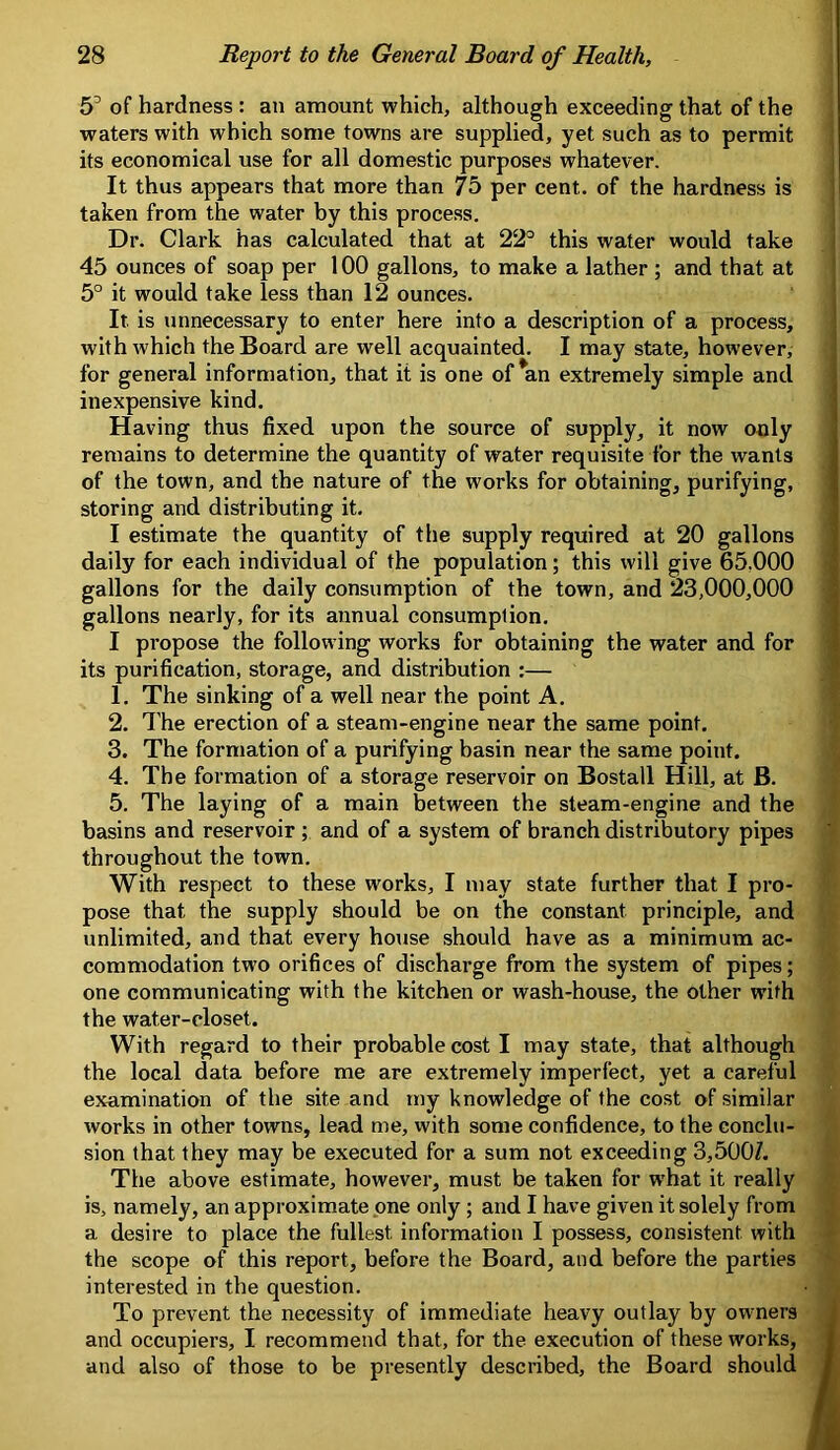 5^ of hardness : an amount which, although exceeding that of the waters with which some towns are supplied, yet such as to permit its economical use for all domestic purposes whatever. | It thus appears that more than 75 per cent, of the hardness is 1 taken from the water by this process. ; Dr. Clark has calculated that at 22° this water would take i 45 ounces of soap per 100 gallons, to make a lather ; and that at i 5° it would take less than 12 ounces. It is unnecessary to enter here into a description of a process, with which the Board are well acquainted. I may state, however, for general information, that it is one of *an extremely simple and inexpensive kind. Having thus fixed upon the source of supply, it now only remains to determine the quantity of water requisite for the wants of the town, and the nature of the works for obtaining, purifying, storing and distributing it. I estimate the quantity of the supply required at 20 gallons daily for each individual of the population; this will give 65.000 gallons for the daily consumption of the town, and 23,000,000 gallons nearly, for its annual consumption. I propose the following works for obtaining the water and for its purification, storage, and distribution :— ! 1. The sinking of a well near the point A. ^ 2. I’he erection of a steam-engine near the same point. 3. The formation of a purifying basin near the same point. 4. The formation of a storage reservoir on Bostall Hill, at B. 5. The laying of a main between the steam-engine and the basins and reservoir ; and of a system of branch distributory pipes throughout the town. With respect to these works, I may state further that I pro- pose that the supply should be on the constant principle, and unlimited, and that every house should have as a minimum ac- commodation two orifices of discharge from the system of pipes; one communicating with the kitchen or wash-house, the other with the water-closet. With regard to their probable cost I may state, that although the local data before me are extremely imperfect, yet a careful examination of the site and my knowledge of the cost of similar works in other towns, lead me, with some confidence, to the conclu- sion that they may be executed for a sum not exceeding 3,500Z. The above estimate, however, must be taken for what it really is, namely, an approximate one only ; and I have given it solely from a desire to place the fullest information I possess, consistent with the scope of this report, before the Board, and before the parties interested in the question. To prevent the necessity of immediate heavy outlay by owners and occupiers, I recommend that, for the execution of these works, and also of those to be presently described, the Board should