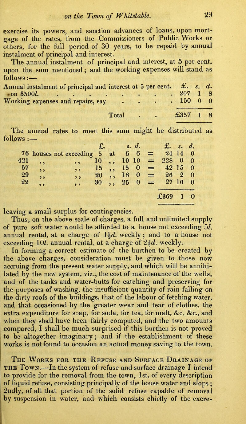 exercise its powers, and sanction advances of loans, upon mort- gage of the rates, from the Commissioners of Public Works or others, for the full period of 30 years, to be repaid by annual instalment of principal and interest. The annual instalment of principal and interest, at 5 per cent, upon the sum mentioned ; and the working expenses will stand as follows:— Annual instalment of principal and interest at 5 per cent. £. s. d. .on 3500Z. 207 1 8 Working expenses and repairs, say . . . . 150 0 0 Total . . £357 1 8 The annual rates to meet this sum might be distributed as £. s. d. £. s. d. 76 houses not exceeding 5 at 6 6 = 24 14 0 421 ,, ) 9 10 9 9 10 10 = 228 0 0 57 ,, 9 9 15 9 9 15 0 = 42 15 0 29 ,, 9 9 20 9 9 18 0 = 26 2 0 22 ,, 9 » 30 9 9 25 0 = 27 10 0 £369 1 0 leaving a small surplus for contingencies. Thus, on the above scale of charges, a full and unlimited supply of pure soft water would be afforded to a house not exceeding bl. annual rental, at a charge of \\d. weekly; and to a house not exceeding lOZ. annual rental, at a charge o^'2\d. weekly. In forming a correct estimate of the burthen to be created by the above charges, consideration must be given to those now accruing from the present water supply, and which will be annihi- lated by the new system, viz., the cost of maintenance of the wells, and of the tanks and water-butts for catching and preserving for the purposes of washing, the insufficient quantity of rain falling on the dirty roofs of the buildings, that of the labour of fetching water, and that occasioned by the greater wear and tear of clothes, the extra expenditure for soap, for soda, for tea, for malt, &c. &c., and when they shall have been fairly computed, and the two amounts compared, I shall be much surprised if this burthen is not proved to be altogether imaginary; and if the establishment of these works is not found to occasion an actual money saving to the town. The Work.8 for the Refuse and Surface Drainage of THE Town.—In the system of refuse and surface drainage I intend to provide for the removal from the town, 1st, of every description of liquid refuse, consisting principally of the house water and slops; 2ndly, of all that portion of the solid refuse capable of removal by suspension in water, and which consists chiefly of the excre-