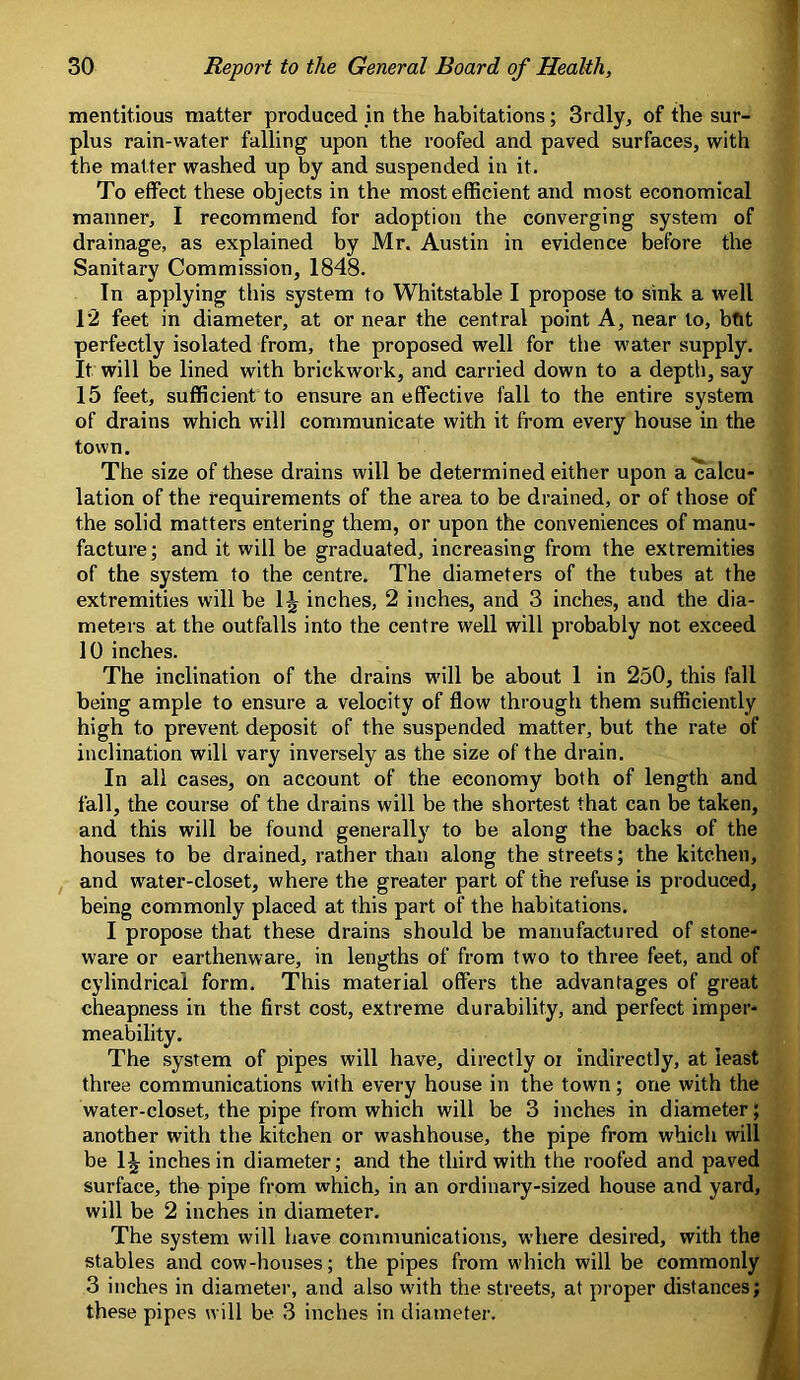 mentitious matter produced in the habitations; 3rdly, of the sur- plus rain-water falling upon the roofed and paved surfaces, with the matter washed up by and suspended in it. To effect these objects in the most efficient and most economical manner, I recommend for adoption the converging system of drainage, as explained by Mr. Austin in evidence before the Sanitary Commission, 1848. In applying this system to Whitstable I propose to sink a well 12 feet in diameter, at or near the central point A, near to, bfit perfectly isolated from, the proposed well for the water supply. It will be lined with brickwork, and carried down to a depth, say 15 feet, sufficient to ensure an effective fall to the entire system of drains which w’ill communicate with it from every house in the town. The size of these drains will be determined either upon a calcu- lation of the requirements of the area to be drained, or of those of the solid matters entering them, or upon the conveniences of manu- facture ; and it will be graduated, increasing from the extremities of the system to the centre. The diameters of the tubes at the extremities will be 1J inches, 2 inches, and 3 inches, and the dia- meters at the outfalls into the centre well will probably not exceed 10 inches. The inclination of the drains will be about 1 in 250, this fall being ample to ensure a velocity of flow through them sufficiently high to prevent deposit of the suspended matter, but the rate of inclination will vary inversely as the size of the drain. In all cases, on account of the economy both of length and fall, the course of the drains will be the shortest that can be taken, and this will be found generally to be along the backs of the houses to be drained, rather than along the streets; the kitchen, and water-closet, where the greater part of the refuse is produced, being commonly placed at this part of the habitations. I propose that these drains should be manufactured of stone- ware or earthenware, in lengths of from two to three feet, and of cylindrical form. This material offers the advantages of great cheapness in the first cost, extreme durability, and perfect imper- meability. The system of pipes will have, directly or indirectly, at least three communications with every house in the town; one with the water-closet, the pipe from which will be 3 inches in diameter; another with the kitchen or washhouse, the pipe from which will be 1^ inches in diameter; and the third with the roofed and paved surface, the pipe from which, in an ordinary-sized house and yard, will be 2 inches in diameter. The system will have communications, where desired, with the stables and cow-houses; the pipes from which will be commonly 3 inches in diameter, and also with the streets, at proper distances; these pipes will be 3 inches in diameter.