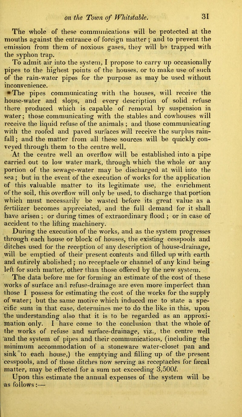 The whole of these communications will be protected at the mouths against the entrance of foreign matter; and to prevent the emission from them of noxious gases, they will be trapped with the syphon trap. To admit air into the system, I propose to carry up occasionally pipes to the highest points of the houses, or to make use of such of the rain-water pipes for the purpose as may be used without inconvenience. •The pipes communicating with the houses, will receive the house-water and slops, and every description of solid refuse there produced which is capable of removal by suspension in water; those communicating with the stables and cowhouses will receive the liqtiid refuse of the animals ; and those communicating with the roofed and paved surfaces will receive the surplus rain- fall ; and the matter from all these sources will be quickly con- veyed through them to the centre well. At the centre well an overflow will be established into a pipe carried out to low water mark, through which the whole or any portion of the sewage-water may be discharged at will into the sea; but in the event of the execution of works for the application of this valuable matter to its legitimate use, the enrichment of the soil, this overflow will only be used, to discharge that portion which must necessarily be wasted before its great value as a fertilizer becomes appreciated, and the full demand for it shall have arisen ; or during times of extraordinary flood ; or in case of accident to the lifting machinery. During the execution of the works, and as the system progresses through each house or block of houses, the existing cesspools and ditches used for the reception of any description of house-drainage, will be emptied of their present contents and filled up with earth and entirely abolished ; no receptacle or channel of any kind being left for such matter, other than those offered by the new system. The data before me for forming an estimate of the cost of these works of surface and refuse-drainage are even more imperfect than those I possess for estimating the cost of the works for the supply of water; but the same motive which induced me to state a spe- cific sum in that case, determines me to do the like in this, upon the understanding also that it is to be regarded as an approxi- mation only. I have come to the conclusion that the whole of the works of refuse and surface-drainage, viz., the centre well and the system of pipes and their communications, (including the minimum accommodation of a stoneware water-closet pan and sink to each house,) the emptying and filling up of the present cesspools, and of those ditches now serving as receptacles for fsecal matter, may be effected for a sura not exceeding 3,500/. Upon this estimate the annual expenses of the system will be as follows:—