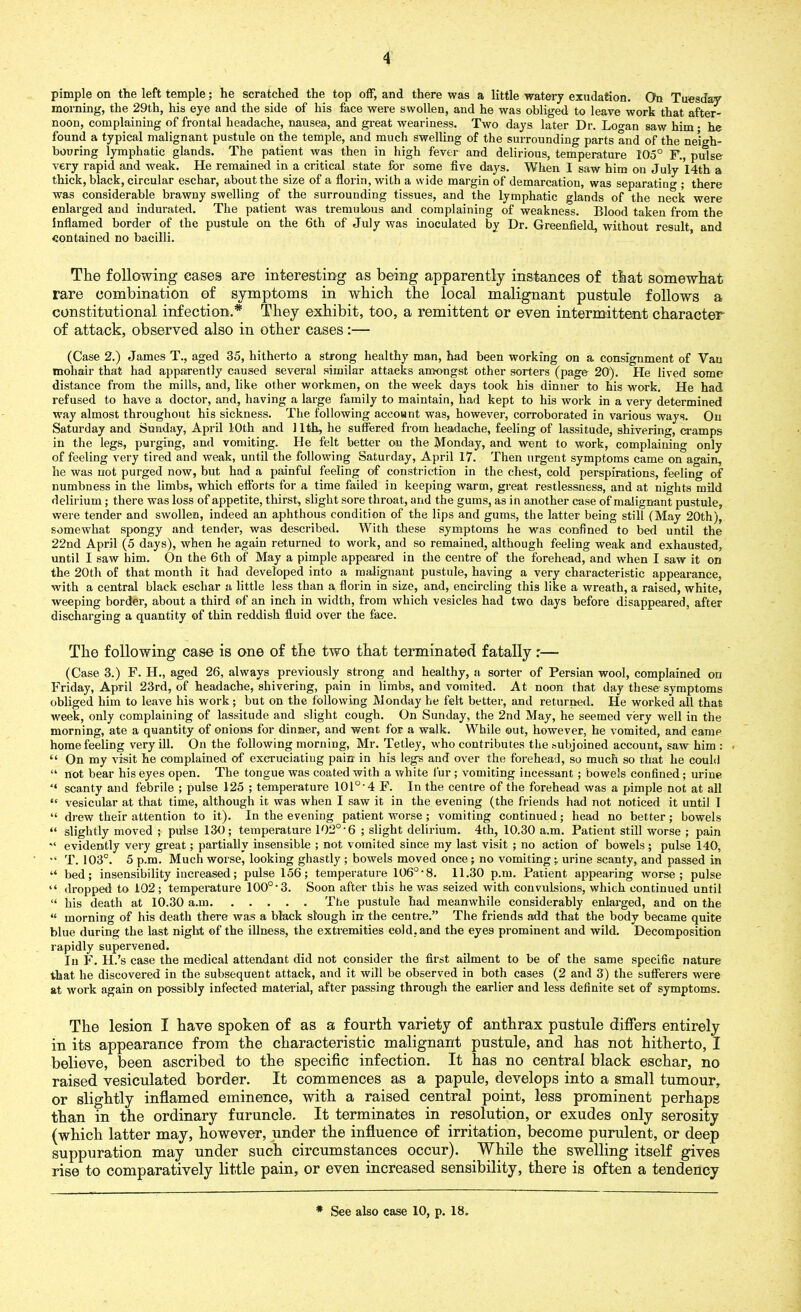 pimple on the left temple; he scratched the top off, and there was a little watery exudation. Oh Tuesday morning, the 29th, his eye and the side of his face were swollen, and he was obliged to leave work that after- noon, complaining of frontal headache, nausea, and great weariness. Two days later Dr. Loo-an saw him • he found a typical malignant pustule on the temple, and much swelling of the surrounding parts and of the neigh- bouring lymphatic glands. The patient was then in high fever and delirious, temperature 105° F., pulse very rapid and weak. He remained in a critical state for some five days. When 1 saw him on July I4th a thick, black, circular eschar, about the size of a florin, with a wide margin of demarcation, was separating ; there was considerable brawny swelling of the surrounding tissues, and the lymphatic glands of the neck were enlarged and indurated. The patient was tremulous and complaining of weakness. Blood taken from the inflamed border of the pustule on the 6th of July was inoculated by Dr. Greenfield, without result and contained no bacilli. The following cases are interesting as being apparently instances of that somewhat rare combination of symptoms in which the local malignant pustule follows a constitutional infection.* They exhibit, too, a remittent or even intermittent character of attack, observed also in other eases :— (Case 2.) James T., aged 35, hitherto a strong healthy man, had been working on a consignment of Van mohair that had apparently caused several similar attacks amongst other sorters (page 20). He lived some distance from the mills, and, like other workmen, on the week days took his dinner to his work. He had refused to have a doctor, and, having a large family to maintain, had kept to his work in a very determined way almost throughout his sickness. The following account was, however, corroborated in various ways. On Saturday and Sunday, April 10th and 11th, he suffered from headache, feeling of lassitude, shivering, cramps in the legs, purging, and vomiting. He felt better on the Monday, and went to work, complaining only of feeling very tired and weak, until the following Saturday, April 17. Then urgent symptoms came on again, he was not purged now, but had a painful feeling of constriction in the chest, cold perspirations, feeling of numbness in the limbs, which efforts for a time failed in keeping warm, great restlessness, and at nights mild delirium; there was loss of appetite, thirst, slight sore throat, and the gums, as in another case of malignant pustule, were tender and swollen, indeed an aphthous condition of the lips and gums, the latter being still (May 20th), somewhat spongy and tender, was described. With these symptoms he was confined to bed until the 22nd April (5 days), when he again returned to work, and so remained, although feeling weak and exhausted, until I saw him. On the 6th of May a pimple appeared in the centre of the forehead, and when I saw it on the 20th of that month it had developed into a malignant pustule, having a very characteristic appearance, with a central black eschar a little less than a florin in size, and, encircling this like a wreath, a raised, white, weeping border, about a third of an inch in width, from which vesicles had two days before disappeared, after discharging a quantity of thin reddish fluid over the face. The following case is one of the two that terminated fatally :— (Case 3.) F. H., aged 26, always previously strong and healthy, a sorter of Persian wool, complained on Friday, April 23rd, of headache, shivering, pain in limbs, and vomited. At noon that day these'symptoms obliged him to leave his work; but on the following Monday he felt better, and returned. He worked all that week, only complaining of lassitude and slight cough. On Sunday, the 2nd May, he seemed very well in the morning, ate a quantity of onions for dinner, and went for a walk. While out, however, he vomited, and came home feeling very ill. On the following morning, Mr. Tetley, who contributes the subjoined account, saw him : “ On my visit he complained of excruciating pain in his legs and over the forehead, so much so that he could “ not bear his eyes open. The tongue was coated with a white fur; vomiting incessant; bowels confined; urine ‘‘ scanty and febrile ; pulse 125 ; temperature 101o,4 F. In the centre of the forehead was a pimple not at all “ vesicular at that time, although it was when I saw it in the evening (the friends had not noticed it until I “ drew their attention to it). In the evening patient worse; vomiting continued; head no better; bowels “ slightly moved ; pulse 130; temperature 102° • 6 ; slight delirium. 4th, 10.30 a.m. Patient still worse ; pain “ evidently very great; partially insensible ; not vomited since my last visit ; no action of bowels ; pulse 140, *« T. 103°. 5 p.m. Much worse, looking ghastly ; bowels moved once; no vomiting; urine scanty, and passed in “ bed; insensibility increased; pulse 156; temperature 106°-8. 11.30 p.m. Patient appearing worse; pulse “ dropped to 102 ; temperature 100o-3. Soon after this he was seized with convulsions, which continued until “ his death at 10.30 a.m The pustule had meanwhile considerably enlarged, and on the “ morning of his death there was a black slough in the centre.” The friends add that the body became quite blue during the last night of the illness, the extremities cold, and the eyes prominent and wild. Decomposition rapidly supervened. In F. H.’s case the medical attendant did not consider the first ailment to be of the same specific nature that he discovered in the subsequent attack, and it will be observed in both cases (2 and 3) the sufferers were at work again on possibly infected material, after passing through the earlier and less definite set of symptoms. The lesion I have spoken of as a fourth variety of anthrax pustule differs entirely in its appearance from the characteristic malignant pustule, and has not hitherto, I believe, been ascribed to the specific infection. It has no central black eschar, no raised vesiculated border. It commences as a papule, develops into a small tumour, or slightly inflamed eminence, with a raised central point, less prominent perhaps than in the ordinary furuncle. It terminates in resolution, or exudes only serosity (which latter may, however, under the influence of irritation, become purulent, or deep suppuration may under such circumstances occur). While the swelling itself gives rise to comparatively little pain, or even increased sensibility, there is often a tendency * See also case 10, p. 18.