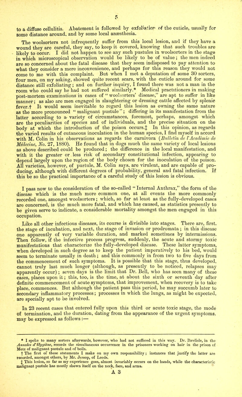 to a diffuse cellulitis. Abatement is followed by exfolialior of the cuticle, usually for some distance around, and by some local anesthesia. The woolsorters not infrequently suffer from this local lesion, and if they have a wound they are careful, they say, to keep it covered, knowing that such troubles are likely to occur. I did not happen to see any such pustules in woolsorters in the stage in which microscopical observation would be likely to be of value; the men indeed are so concerned about the fatal disease that they seem indisposed to pay attention to what they consider a mere inconvenience, and perhaps for this reason they would not come to me with this complaint. But when I met a deputation of some 30 sorters, four men, on my asking, showed quite recent scars, with the cuticle around for some distance still exfoliating; and on further inquiry, I found there was not a man in the room who could say he had not suffered similarly.* Medical practitioners in making post-mortem examinations in cases of “ woolsorters’ disease,” are apt to suffer in like manner; as also are men engaged in slaughtering or dressing cattle affected by splenic fever.f It would seem inevitable to regard this lesion as owning the same nature as the more pronounced “ malignant pustule ” ; differing in its manifestation from the latter according to a- variety of circumstances, foremost, perhaps, amongst which are the peculiarities of species and of individuals, and the precise situation on the body at which the introduction of the poison occurs.J In this opinion, as regards the varied results of cutaneous inoculation in the human species, I find myself in accord with M. Colin in his observations as regards the carnivora (Bulletin de VAcademie de Medecine, No. 27, 1880). He found that in dogs much the same variety of local lesions as above described could be produced; the difference in the local manifestation, and with it the greater or less risk of secondary constitutional infection, appearing to depend largely upon the region of the body chosen for the inoculation of the poison. All varieties, however, of pustule, M. Colin says, are virulent, and are capable of pro- ducing, although with different degrees of probability, general and fatal infection. If this be so the practical importance of a careful study of this lesion is obvious. I pass now to the consideration of the so-called “ Internal Anthrax,” the form of the disease which is the much more common one, at all events the more commonly recorded one, amongst woolsorters ; which, so far at least as the fully-developed cases are concerned, is the much more fatal, and which has caused, as statistics presently to be given serve to indicate, a considerable mortality amongst the men engaged in this occupation. Like all other infectious diseases, its course is divisible into stages. There are, first, the stage of incubation, and next, the stage of invasion or prodromata ; in this disease one apparently of very variable duration, and marked sometimes by intermissions. Then follow, if the infective process progress, suddenly, the acute and stormy toxic manifestations that characterize the fully-developed disease. These latter symptoms, when developed in such degree as to keep the patient imperatively to his bed, would seem to terminate usually in death; and this commonly in from two to five days from the commencement of such symptoms. It is possible that this stage, thus developed, cannot truly last much longer (although, as presently to be noticed, relapses may apparently occur) ; seven days is the limit that Dr. Bell, who has seen many of these cases, places upon it; this, too, is the time, at about the sixth or seventh day after definite commencement of acute symptoms, that improvement, when recovery is to take place, commences. But although the patient pass this period, he may succumb later to secondary inflammatory processes; processes in which the lungs, as might be expected, are specially apt to be involved. In 23 recent cases that entered fully upon this third or acute toxic stage, the mode of termination, and the duration, dating from the appearance of the urgent symptoms, may be expressed as follows :— * I spoke to many sorters afterwards, however, who had not suffered in this way. Dr. Ibrelisle, in the Annales d'Hyyikne, records the simultaneous occurrence in the prisoners working on hair in the prison of Metz of malignant pustule and of boils. j- The first of these statements I make on my own responsibility ; instances that justify the latter are recorded, amongst others, by Mr. Jessop, of Leeds. J This lesion, so far as my experience goes, almost invariably occurs on the hands, while the characteristic malignant pustule has mostly shown itself on the neck, face, and arms.