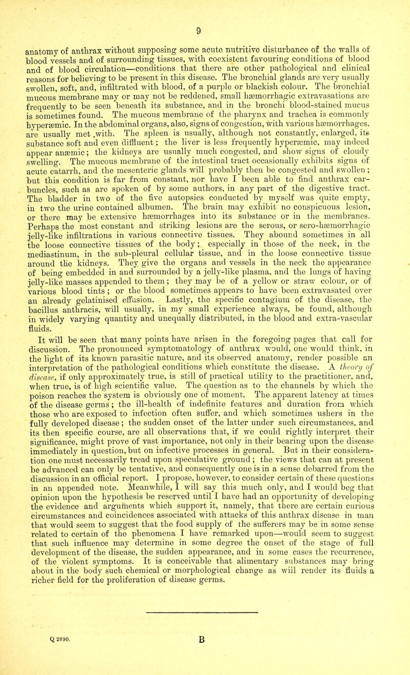 anatomy of anthrax without supposing’ some acute nutritive disturbance of the walls of blood vessels and of surrounding tissues, with coexistent favouring conditions of blood and of blood circulation—conditions that there are other pathological and clinical reasons for believing to be present in this disease. The bronchial glands are very usually swollen, soft, and, infiltrated with blood, of a purple or blackish colour. The bronchial mucous membrane may or may not be reddened, small haemorrhagic extravasations are frequently to be seen beneath its substance, and in the bronchi blood-stained mucus is sometimes found. The mucous membrane of the pharynx and trachea is commonly hypersemic. In the abdominal organs, also, signs of congestion, With various haemorrhages, are usually met .with. The spleen is usually, although not constantly, enlarged, its substance soft and even diffluent; the liver is less frequently hypersemic, may indeed appear anaemic; the kidneys are usually much congested, and show signs of cloudy swelling. The mucous membrane of the intestinal tract occasionally exhibits signs of acute catarrh, and the mesenteric glands will probably then be congested and swollen ; but this condition is far from constant, nor have I been able to find anthrax car- buncles, such as are spoken of by some authors, in any part of the digestive tract. The bladder in two of the five autopsies conducted by myself was quite empty, in two the urine contained albumen. The brain may exhibit no conspicuous lesion, or there may be extensive haemorrhages into its substance or in the membranes. Perhaps the most constant and striking lesions are the serous, or sero-hsemorrhagic jelly-like infiltrations in various connective tissues. They abound sometimes in all the loose connective tissues of the body ; especially in those of the neck, in the mediastinum, in the sub-pleural cellular tissue, and in the loose connective tissue around the kidneys. They give the organs and vessels in the neck the appearance of being embedded in and surrounded by a jelly-like plasma, and the lungs of having jelly-like masses appended to them; they may be of a yellow or straw colour, or of various blood tints ; or the blood sometimes appears to have been extravasated over an already gelatinised effusion. Lastly, the specific contagium of the disease, the bacillus anthracis, will usually, in my small experience always, be found, although in widely varying quantity and unequally distributed, in the blood and extra-vascular fluids. It will be seen that many points have arisen in the foregoing pages that call for discussion. The pronounced symptomatology of anthrax would, one would think, in the light of its known parasitic nature, and its observed anatomy, render possible an interpretation of the pathological conditions which constitute the disease. A theory of disease, if only approximately true, is still of practical utility to the practitioner, and, when true, is of high scientific value. The question as to the channels by which the poison reaches the system is obviously one of moment. The apparent latency at times of the disease germs ; the ill-health of indefinite features and duration from which those who are exposed to infection often suffer, and which sometimes ushers in the fully developed disease; the sudden onset of the latter under such circumstances, and its then specific course, are all observations that, if we could rightly interpret their significance, might prove of vast importance, not only in their bearing upon the disease immediately in question, but on infective processes in general. But in their considera- tion one must necessarily tread upon speculative ground ; the views that can at present be advanced can only be tentative, and consequently one is in a sense debarred from the discussion in an official report. I propose, however, to consider certain of these questions in an appended note. Meanwhile, I will say this much only, and I would beg that opinion upon the hypothesis be reserved until I have had an opportunity of developing the evidence and arguments which support it, namely, that there are certain curious circumstances and coincidences associated with attacks of this anthrax disease in man that would seem to suggest that the food supply of the sufferers may be in some sense related to certain of the phenomena I have remarked upon—would seem to suggest that such influence may determine in some degree the onset of the stage of full development of the disease, the sudden appearance, and in some cases the recurrence, of the violent symptoms. It is conceivable that alimentary substances may bring about in the body such chemical or morphological change as will render its fluids a richer field for the proliferation of disease germs. Q 2890. B