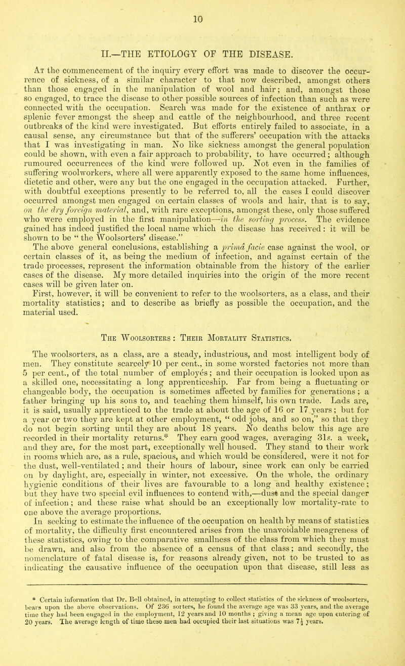 II.—THE ETIOLOGY OF THE DISEASE. At the commencement of the inquiry every effort was made to discover the occur- rence of sickness, of a similar character to that now described, amongst others than those engaged in the manipulation of wool and hair; and, amongst those so engaged, to trace the disease to other possible sources of infection than such as were connected with the occupation. Search was made for the existence of anthrax or splenic fever amongst the sheep and cattle of the neighbourhood, and three recent outbreaks of the kind were investigated. But efforts entirely failed to associate, in a causal sense, any circumstance but that of the sufferers’ occupation with the attacks that I was investigating in man. No like sickness amongst the general population could be shown, with even a fair approach to probability, to have occurred; although rumoured occurrences of the kind were followed up. Not even in the families of suffering woolworkers, where all were apparently exposed to the same home influences, dietetic and other, were any but the one engaged in the occupation attacked. Further, with doubtful exceptions presently to be referred to, all the cases I could discover occurred amongst men engaged on certain classes of wools and hair, that is to say, on the dry foreign material, and, with rare exceptions, amongst these, only those suffered who were employed in the first manipulation—-in the sorting process. The evidence gained has indeed justified the local name which the disease has received : it will be shown to be “ the Woolsorters’ disease.” The above general conclusions, establishing a primd facie case against the wool, or certain classes of it, as being the medium of infection, and against certain of the trade processes, represent the information obtainable from the history of the earlier cases of the disease. My more detailed inquiries into the origin of the more recent cases will be given later on. First, however, it will be convenient to refer to the woolsorters, as a class, and their mortality statistics; and to describe as briefly as possible the occupation, and the material used. The Woolsorters: Their Mortality Statistics. The woolsorters, as a class, are a steady, industrious, and most intelligent body of men. They constitute scarcely 10 per cent., in some worsted factories not more than 5 per cent., of the total number of employes; and their occupation is looked upon as a skilled one, necessitating a long apprenticeship. Far from being a fluctuating or changeable body, the occupation is sometimes affected by families for generations ; a father bringing up his sons to, and teaching them himself, his own trade. Lads are, it is said, usually apprenticed to the trade at about the age of 16 or 17 years; but for a year or two they are kept at other employment, “ odd jobs, and so on,” so that they do not begin sorting until they are about 18 years. No deaths below this age are recorded in their mortality returns.* They earn good wages, averaging 31s. a week, and they are, for the most part, exceptionally well housed. They stand to their work in rooms which are, as a rule, spacious, and which would be considered, were it not for the dust, well-ventilated; and tlieir hours of labour, since work can only be carried on by daylight, are, especially in winter, not excessive. On the whole, the ordinary hygienic conditions of their lives are favourable to a long and healthy existence; but they have two special evil influences to contend with,—dust and the special danger of infection; and these raise what should be an exceptionally low mortality-rate to one above the average proportions. In seeking to estimate the influence of the occupation on health by means of statistics of mortality, the difficulty first encountered arises from the unavoidable meagreness of these statistics, owing to the comparative smallness of the class from which they must be drawn, and also from the absence of a census of that class; and secondly, the nomenclature of fatal disease is, for reasons already given, not to be trusted to as indicating the causative influence of the occupation upon that disease, still less as * Certain information that Dr. Bell obtained, in attempting to collect statistics of the sickness of woolsorters, bears upon the above observations. Of 236 sorters, he found the average age was 33 years, and the average time they had been engaged in the employment, 12 years and 10 months ; giving a mean age upon entering of 20 years. The average length of time these men had occupied their last situations was 7^ years.
