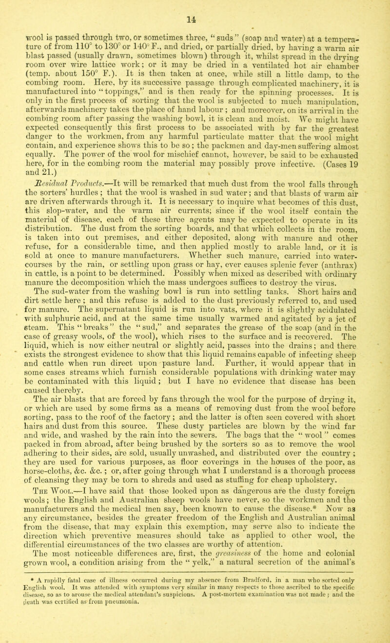 wool is passed through two, or sometimes three, “ suds ” (soap and water) at a tempera- ture of from 110° to 130° or 140° F., and dried, or partially dried, by having a warm air blast passed (usually drawn, sometimes blown) through it, whilst spread in the dryino- room over wire lattice work; or it may be dried in a ventilated hot air chamber (temp, about 150° F.). It is then taken at once, while still a little damp, to the combing room. Here, by its successive passage through complicated machinery, it is manufactured into “ toppings,” and is then ready for the spinning processes/ It is only in the first process of sorting that the wool is subjected to much manipulation, afterwards machinery takes the place of hand labour ; and moreover, on its arrival in the combing room after passing the washing bowl, it is clean and moist. We might have expected consequently this first process to be associated with by far the greatest danger to the workmen, from any harmful particulate matter that the wool might contain, and experience shows this to be so; the packmen and day-men suffering almost equally. The power of the wool for mischief cannot, however, be said to be exhausted here, for in the combing room the material may possibly prove infective. (Cases 19 and 21.) Residual Products.—It will be remarked that much dust from the wool falls through the sorters’ hurdles; that the wool is washed in sud water; and that blasts of warm air are driven afterwards through it. It is necessary to inquire what becomes of this dust, this slop-water, and the warm air currents; since if the wool itself contain the material of disease, each of these three agents may be expected to operate in its distribution. The dust from the sorting boards, and that which collects in the room, is taken into out premises, and either deposited, along with manure and other refuse, for a considerable time, and then applied mostly to arable land, or it is sold at once to manure manufacturers. Whether such manure, carried into water- courses by the rain, or settling upon grass or hay, ever causes splenic fever (anthrax) in cattle, is a point to be determined. Possibly when mixed as described with ordinary manure the decomposition which the mass undergoes suffices to destroy the virus. The sud-water from the washing bowl is run into settling tanks. Short hairs and dirt settle here ; and this refuse is added to the dust previously referred to, and used for manure. The supernatant liquid is run into vats, where it is slightly acidulated with sulphuric acid, and at the same time usually warmed and agitated by a jet of steam. This “ breaks ” the “ sud,” and separates the grease of the soap (and in the case of greasy wools, of the wool), which rises to the surface and is recovered. The liquid, which is now either neutral or slightly acid, passes into the drains; and there exists the strongest evidence to show that this liquid remains capable of infecting sheep and cattle when run direct upon pasture land. Further, it would appear that in some cases streams which furnish considerable populations with drinking water may be contaminated with this liquid ; but I have no evidence that disease has been caused thereby. The air blasts that are forced by fans through the wool for the purpose of drying it, or which are used by some firms as a means of removing dust from the wool before sorting, pass to the roof of the factory; and the latter is often seen covered with short hairs and dust from this source. These dusty particles are blown by the wind far and wide, and washed by the rain into the sewers. The bags that the “ wool ” comes packed in from abroad, after being brushed by the sorters so as to remove the wool adhering to their sides, are sold, usually unwashed, and distributed over the country ; they are used for various purposes, as floor coverings in the houses of the poor, as horse-cloths, &c. &c. ; or, after going through what I understand is a thorough process of cleansing they may be torn to shreds and used as stuffing for cheap upholstery. The Wool.—I have said that those looked upon as dangerous are the dusty foreign wools; the English and Australian sheep wools have never, so the workmen and the manufacturers and the medical men say, been known to cause the disease.* Now as any circumstance, besides the greater freedom of the English and Australian animal from the disease, that may explain this exemption, may serve also to indicate the direction which preventive measures should take as applied to other wool, the differential circumstances of the two classes are worthy of attention. The most noticeable differences are, first, the greasiness of the home and colonial grown wool, a condition arising from the “ yelk,” a natural secretion of the animal’s * A rapidly fatal case of illness occurred during my absence from Bradford, in a man who sorted only English wool. It was attended with symptoms very similar in many respects to those ascribed to the specific disease, so as to arouse the medical attendant’s suspicious. A post-mortem examination was not made ; and the death was certified as from pneumonia.