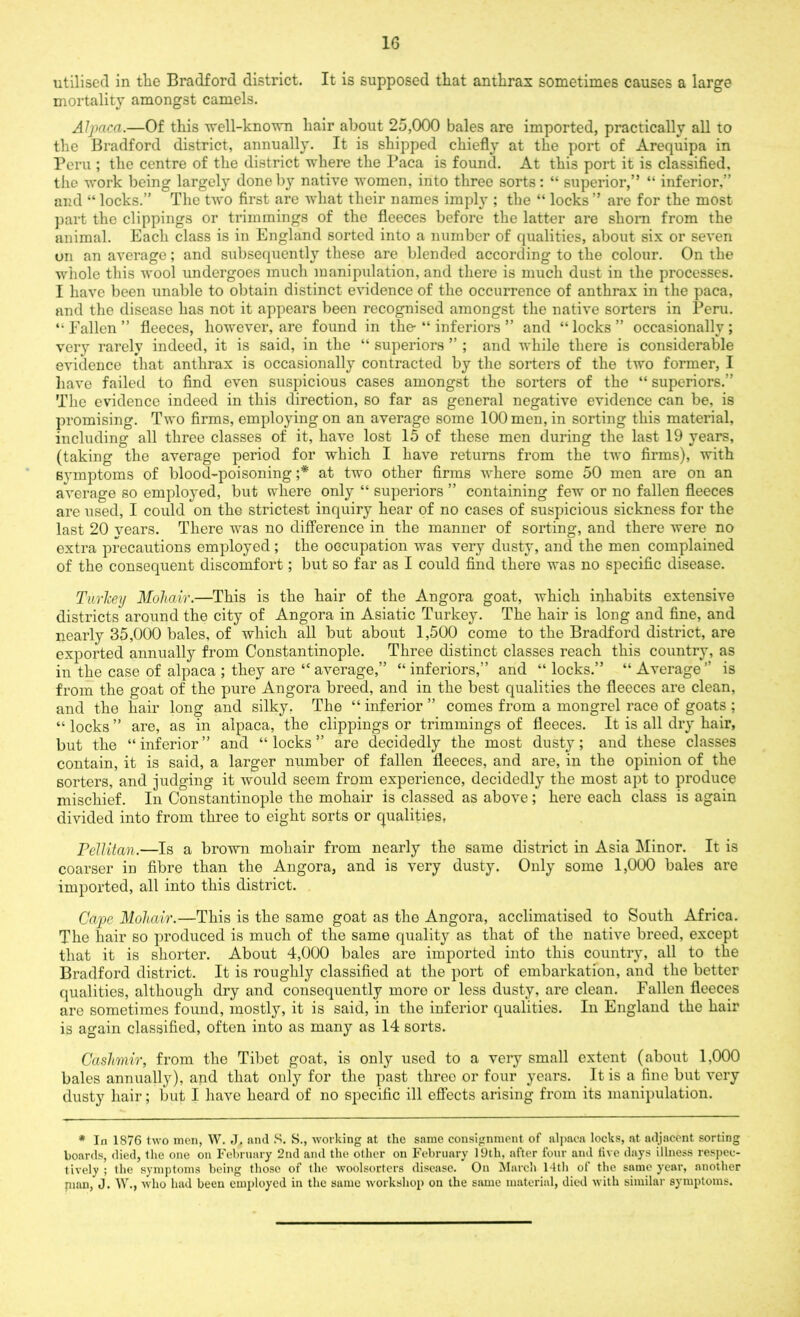 utilised in the Bradford district. It is supposed that anthrax sometimes causes a large mortality amongst camels. Alpaca.—Of this well-known hair about 25,000 bales are imported, practically all to the Bradford district, annually. It is shipped chiefly at the port of Arequipa in Peru ; the centre of the district where the Paca is found. At this port it is classified, the work being largely done by native women, into three sorts: “ superior,” “ inferior,” and “ locks.” The two first are what their names imply ; the “ locks ” are for the most part the clippings or trimmings of the fleeces before the latter are shorn from the animal. Each class is in England sorted into a number of qualities, about six or seven on an average; and subsequently these are blended according to the colour. On the whole this wool undergoes much manipulation, and there is much dust in the processes. I have been unable to obtain distinct evidence of the occurrence of anthrax in the paca, and the disease has not it appears been recognised amongst the native sorters in Peru. “ Fallen ” fleeces, however, are found in the- “ inferiors ” and “ locks ” occasionally ; very rarely indeed, it is said, in the “ superiors ” ; and while there is considerable evidence that anthrax is occasionally contracted by the sorters of the two former, I have failed to find even suspicious cases amongst the sorters of the “superiors.” The evidence indeed in this direction, so far as general negative evidence can be, is promising. Two firms, employing on an average some 100 men, in sorting this material, including all three classes of it, have lost 15 of these men during the last 19 years, (taking the average period for which I have returns from the two firms), with symptoms of blood-poisoning ;* at two other firms where some 50 men are on an average so employed, but where only “ superiors ” containing few or no fallen fleeces are used, I could on the strictest inquiry hear of no cases of suspicious sickness for the last 20 vears. There was no difference in the manner of sorting, and there were no extra precautions employed ; the occupation was very dusty, and the men complained of the consequent discomfort; but so far as I could find there was no specific disease. Turkey Mohair.—This is the hair of the Angora goat, which inhabits extensive districts around the city of Angora in Asiatic Turkey. The hair is long and fine, and nearly 35,000 bales, of which all but about 1,500 come to the Bradford district, are exported annually from Constantinople. Three distinct classes reach this country, as in the case of alpaca ; they are “ average,” “ inferiors,” and “ locks.” “ Average ” is from the goat of the pure Angora breed, and in the best qualities the fleeces are clean, and the hair long and silky. The “ inferior ” comes from a mongrel race of goats ; “ locks ” are, as in alpaca, the clippings or trimmings of fleeces. It is all dry hair, but the “ inferior ” and “ locks ” are decidedly the most dusty; and these classes contain, it is said, a larger number of fallen fleeces, and are, in the opinion of the sorters, and judging it would seem from experience, decidedly the most apt to produce mischief. In Constantinople the mohair is classed as above; here each class is again divided into from three to eight sorts or qualities, Pellitan.—Is a brown mohair from nearly the same district in Asia Minor. It is coarser in fibre than the Angora, and is very dusty. Only some 1,000 bales are imported, all into this district. Cape Mohair.—This is the same goat as the Angora, acclimatised to South Africa. The hair so produced is much of the same quality as that of the native breed, except that it is shorter. About 4,000 bales are imported into this country, all to the Bradford district. It is roughly classified at the port of embarkation, and the better qualities, although dry and consequently more or less dusty, are clean. Fallen fleeces are sometimes found, mostly, it is said, in the inferior qualities. In England the hair is again classified, often into as many as 14 sorts. Cashmir, from the Tibet goat, is only used to a very small extent (about 1.000 bales annually), and that only for the past three or four years. It is a fine but very dusty hair; but I have heard of no specific ill effects arising from its manipulation. * In 1876 two men, \V. J. and S. S., working at the same consignment of alpaca locks, at adjacent sorting boards, died, the one on February 2nd and the other on February 19th, after four and five days illness respec- tively ; the symptoms being those of the woolsorters disease. On March 14th of the same year, another nian, J. W., who had been employed in the same workshop on the same material, died with similar symptoms.