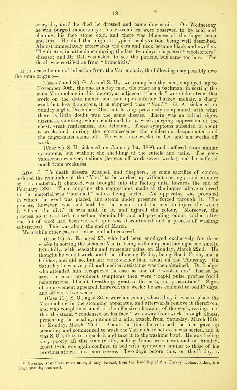 every day until lie died lie dressed and came downstairs. On Wednesday lie was purged moderately ; liis extremities were observed to be cold and clammy, bis face stone cold, and there was blueness of the finger nails and lips. He died that night, a typical asphyxiation being well described. Almost immediately afterwards the ears and neck became black and swollen. The doctor, in attendance during the last two days, suspected “ woolsorters ” disease; and Hr. Bell was asked to see the patient, but came too late. The death was certified as from “ bronchitis.” If this case be one of infection from the Van mohair, the following may possibly owe the same origin :— (Cases 7 and 8.) G. A. and S. H., two young healthy men, employed up to November 30th, the one as a day man, the other as a packman, in sorting the . same Van mohair in this factory, at adjacent “boards,” were taken from this work on the date named and put upon inferior Turkey mohair, a dusty wool, but less dangerous, it is supposed than “Van.”* G. A. sickened on Sunday night, December 21st, not having previously complained, with what there is little doubt was the same disease. There was an initial rigor, dizziness, vomiting, which continued for a week, purging, oppression of the chest, great restlessness, and delirium., These symptoms subsided in about a week, and during the convalescence the epidermis desquamated and the finger-nails came off. He was three weeks in bed and six weeks off work. (Case 8.) S. H. sickened on January 1st, 1880, and suffered from similar symptoms, but without the shedding of the cuticle and nails. The con- valescence was very tedious (he was off work seven weeks), and he suffered much from weakness. After J. F.’s death Messrs. Mitchell and Shepherd, at some sacrifice of course, ordered the remainder of the “ Van ” to be worked up without sorting ; and no more of this material, it chanced, was brought into the factory until towards the end of February 1880. Then, adopting the suggestions made at the inquest above referred to, the material was “ steamed ” before being sorted. An apparatus was provided in which the wool was placed, and steam under pressure forced through it. The process, however, was said both by the masters and the men to injure the wool; it “ fixed the dirt,” it was said, in it, and injured the colour. Moreover, the process, so it is stated, caused an abominable and all-pervading odour, so that after one lot of wool had been worked up it was discontinued, and a process of washing substituted. This was about the end of March. Meanwhile other cases of infection had occurred. (Case 9.) A. E., aged 27, who had been employed exclusively for three weeks in sorting the steamed Van (it being still damp, and having a bad smell), felt chilly, with headache and muscular pains, on Monday, March 22nd. He thought he would work until the following Friday, being Good Friday and a holiday, and did so, but left work earlier than usual on the Thursday. On. Saturday he was very ill, and medical assistance was then obtained. Dr. Lodge, who attended him, recognized the case as one of “ woolsorters” disease, he says the most prominent symptoms then were “ rapid pulse, profuse foetid perspirations, difficult breathing, great restlessness, and prostration.” Signs of improvement appeared, however, in a week; he was confined to bed 17 days,, and off work five weeks. (Case 10.) S. 0., aged 36, a warehouseman, whose duty it was to place the Van mohair in the steaming apparatus, and afterwards remove it therefrom, and who complained much of the offensive character of the work, saying, too, that the steam “ condensed on his face,” was away from work through illness, presenting the usual symptoms of a mild attack, from Saturday, March 13th, to Monday, March 22nd. About the time he returned the firm gave up steaming, and commenced to wash the Van mohair before it was sorted, and it was S. O.’s duty to unpack it and take it to the washing bowl. He was feeling very poorly all this time (chilly, aching limbs, weariness), and on Sunday, April 18th, was again confined to bed with symptoms similar to those of his previous attack, but more severe. Two days before this, on the Friday, a * No other suspicious cases arose, it may be said, from the handling of this Turkey mohair, although a large quantity was used.