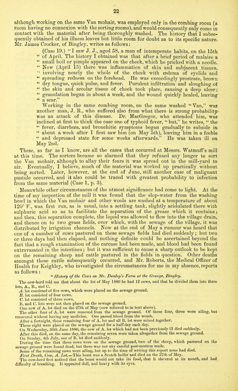 although working on the same Van mohair, was employed only in the combing room (a room having no connexion with the sorting rooms), and would consequently only come in contact with the material after being thoroughly washed. The history that I subse- quently obtained of his illness leaves but little room for doubt as to its specific nature. Mr. James Crocker, of Bingley, writes as follows: (Case 19.) “ I saw J. J., aged 58, a man of intemperate habits, on the 15th “ of April. The history I obtained was that after a brief period of malaise a “ small boil or pimple appeared on the cheek, which he pricked with a needle. “ Now (April 15) there was inflammation of skin and subjacent tissues, ,'i involving nearly the whole of the cheek with oedema of eyelids and “ spreading redness on the forehead. He was exceedingly prostrate, brown “ dry tongue, quick pulse, and fever. Purulent infiltration and sloughing of “ the skin and areolar tissue of cheek took place, causing a deep ulcer; “ granulation began in about a week, and the wound quickly healed, leaving “ a scar.” Working in the same combing room, on the same washed “Van,” was another man, J. R., who suffered also from what there is strong probability was an attack of this disease. Dr. MacGregor, who attended him, was inclined at first to think the case one of typhoid fever, “ but,” he writes, “ the “ fever, diarrhoea, and bronchitic symptoms began gradually to subside in “ about a week after I first saw him (on May 5th), leaving him in a feeble “ and depressed state for some weeks afterwards.” He was taken ill on May 2nd. These, so far as I know, are all the cases that occurred at Messrs. Watmuff’s mill at this time. The sorters became so alarmed that they refused any longer to sort the Van mohair, although to allay their fears it was spread out in the mill-yard to air. Eventually, I believe, much of the material was worked up practically without being sorted. Later, however, at the end of June, still another case of malignant pustule occurred, and it also could be traced with greatest probability to infection from the same material (Case 1, p. 3). Meanwhile other circumstances of the utmost significance had come to light. At the time of my inspection of the mill it was found that the slop-water from the washing bowl in which the Yan mohair and other wools are washed at a temperature of about 120° F., was first run, as is usual, into a settling tank, slightly acidulated there with sulphuric acid so as to facilitate the separation of the grease which it contains; and then, this separation complete, the liquid was allowed to flow into the village drain, and thence on to two grass fields, over which, with the sewage of the village, it was distributed by irrigation channels. Now at the end of May a rumour was heard that one of a number of cows pastured on these sewage fields had died suddenly; but two or three days had then elapsed, and nothing definite could be ascertained beyond the fact that a rough examination of the carcase had been made, and blood had been found extravasated in the intestines; but it was sufficient to cause a sharp outlook to be kept on the remaining sheep and cattle pastured in the fields in question. Other deaths amongst these cattle subsequently occurred, and Mr. Roberts, the Medical Officer of Health for Keighley, who investigated the circumstances for me in my absence, reports as follows: “ History of the Coivs on Mr. Dunlop's Farm at the Grange, Bingley. The cow-herd told me that about the 1st of May 1880 he had 12 cows, and that he divided them into three lots, A., B., and C. A. lot consisted of five cows, which were placed on the sewage ground. B. lot consisted of four cows. C. lot consisted of three cows. B. and C. lots were not then placed on the sewage ground. One cow of A. lot died on the 27th of May (cow referred to in text above). The other four of A. lot were removed from the sewage ground. Of these four, three were ailing, but recovered without having any medicine. One passed blood from the womb. After a fortnight, these remaining four of A. lot and all B. lot were mixed together. These eight were placed on the sewage ground for a half-day each day. On Wednesday, 30th June 1880, the cow of A. lot which had not been previously ill died suddenly. After this died, on the same day, the remaining seven were taken altogether from the sewage ground. On Sunday, 4th July, one of B. lot died suddenly. During the time that these cows were on the sewage ground, two of the sheep, which pastured on the sewage ground were found dead, but there was not any careful post-mortem made. Some of the remaining cows were ailing, but up to the time of writing this report none had died. First Death, Cow, A. Lot.—This beast was a Scotch heifer and died on the 27th of May. The cow-herd first noticed that the beast would not take its food, that it slavered at its mouth, and had difficulty of breathing. It appeared dull, and heavy with its eyes.