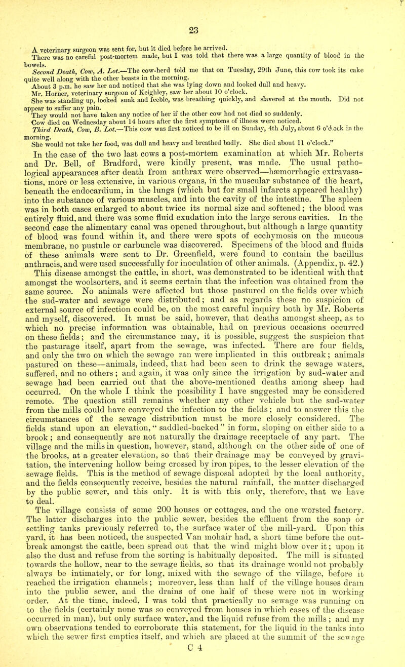 T 23 A veterinary surgeon was sent for, but it (lied before be arrived. There was no careful post-mortem made, but I was told that there was a large quantity of blood in the Second Death, Cow, A. Lot.—The cow-herd told me that on Tuesday, 29th June, this cow took its cake quite well along with the other beasts in the morning. About 3 p.m. he saw her and noticed that she was lying down and looked dull and heavy. Mr. Horner, veterinary surgeon of Keighley, saw her about 10 o’clock. She was standing up, looked sunk and feeble, was breathing quickly, and slavered at the mouth. Did not appear to suffer any pain. They would not have taken any notice of her if the other cow had not died so suddenly. Cow died on Wednesday about 14 hours after the first symptoms of illness were noticed. Third Death, Cow, B. Lot.—This cow was first noticed to be ill on Sunday, 4th July, about 6 o'cl ock in the morning. She would not take her food, was dull and heavy and breathed badly. She died about 11 o’clock.” In the case of the two last cows a post-mortem examination at which Mr. Roberts and Dr. Bell, of Bradford, were kindly present, was made. The usual patho- logical appearances after death from anthrax were observed—haemorrhagic extravasa- tions, more or less extensive, in various organs, in the muscular substance of the heart, beneath the endocardium, in the lungs (which but for small infarcts appeared healthy) into the substance of various muscles, and into the cavity of the intestine. The spleen was in both cases enlarged to about twice its normal size and softened; the blood was entirely fluid, and there was some fluid exudation into the large serous cavities. In the second case the alimentary canal was opened throughout, but although a large quantity of blood was found within it, and there were spots of ecchymosis on the mucous membrane, no pustule or carbuncle was discovered. Specimens of the blood and fluids of these animals were sent to Dr. Greenfield, were found to contain the bacillus anthracis, and were used successfully for inoculation of other animals. (Appendix, p. 42.) This disease amongst the cattle, in short, was demonstrated to be identical with that amongst the woolsorters, and it seems certain that the infection was obtained from the same source. No animals were affected but those pastured on the fields over which the sud-water and sewage were distributed; and as regards these no suspicion of external source of infection could be, on the most careful inquiry both by Mr. Roberts and myself, discovered. It must be said, however, that deaths amongst sheep, as to which no precise information was obtainable, had on previous occasions occurred on these fields; and the circumstance may, it is possible, suggest the suspicion that the pasturage itself, apart from the sewage, was infected. There are four fields, and only the two on which the sewage ran were implicated in this outbreak; animals pastured on these—animals, indeed, that had been seen to drink the sewage waters, suffered, and no others; and again, it was only since the irrigation by sud-water and sewage had been carried out that the above-mentioned deaths among sheep had occurred. On the whole I think the possibility I have suggested may be considered remote. The question still remains whether any other vehicle but the sud-water from the mills could have conveyed the infection to the fields; and to answer this the circumstances of the sewage distribution must be more closely considered. The fields stand upon an elevation, “ saddled-backed ” in form, sloping on either side to a brook ; and consequently are not naturally the drainage receptacle of any part. The village and the mills in question, however, stand, although on the other side of one of the brooks, at a greater elevation, so that their drainage may be conveyed by gravi- tation, the intervening hollow being crossed by iron pipes, to the lesser elevation of the sewage fields. This is the method of sewage disposal adopted by the local authority, and the fields consequently receive, besides the natural rainfall, the matter discharged by the public sewer, and this only. It is with this only, therefore, that we have to deal. The village consists of some 200 houses or cottages, and the one worsted factory. The latter discharges into the public sewer, besides the effluent from the soap or settling tanks previously referred to, the surface water of the mill-yard. Upon this yard, it has been noticed, the suspected Van mohair had, a short time before the out- break amongst the cattle, been spread out that the wind might blow over it; upon it also the dust and refuse from the sorting is habitually deposited. The mill is situated towards the hollow, near to the sewage fields, so that its drainage would not probably always be intimately, or for long, mixed with the sewage of the village, before it reached the irrigation channels; moreover, less than half of the village houses dram into the public sewer, and the drains of one half of these were not in working order. At the time, indeed, I was told that practically no sewage was running on to the fields (certainly none was so conveyed from houses in which eases of the disease occurred in man), but only surface water, and the liquid refuse from the mills ; and my own observations tended to corroborate this statement, for the liquid in the tanks into which the sewer first empties itself, and which are placed at the summit of the sewage