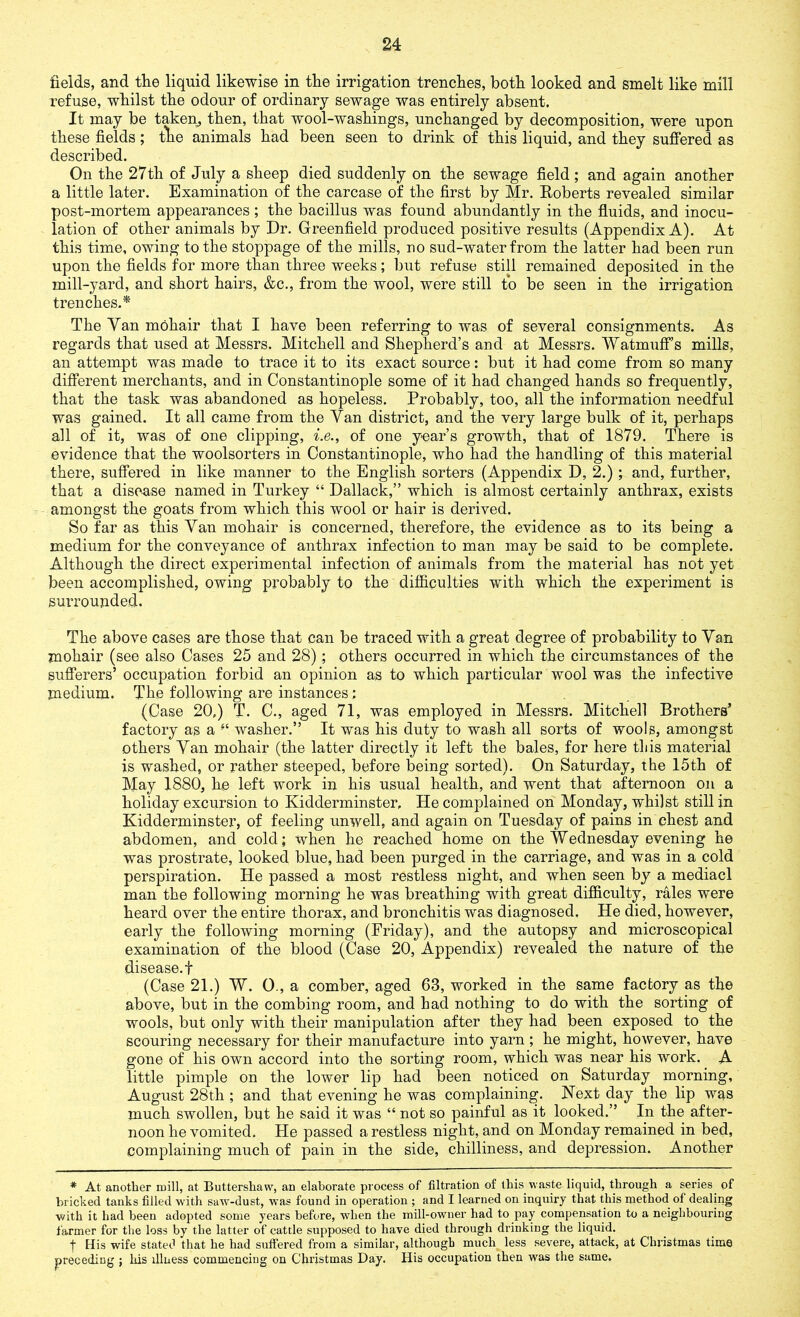 fields, and the liquid likewise in the irrigation trenches, both looked and smelt like mill refuse, whilst the odour of ordinary sewage was entirely absent. It may be taken, then, that wool-washings, unchanged by decomposition, were upon these fields; the animals had been seen to drink of this liquid, and they suffered as described. On the 27th of July a sheep died suddenly on the sewage field; and again another a little later. Examination of the carcase of the first by Mr. Roberts revealed similar post-mortem appearances ; the bacillus was found abundantly in the fluids, and inocu- lation of other animals by Dr. Greenfield produced positive results (Appendix A). At this time, owing to the stoppage of the mills, no sud-water from the latter had been run upon the fields for more than three weeks; but refuse still remained deposited in the mill-yard, and short hairs, &c., from the wool, were still to be seen in the irrigation trenches.* The Yan mohair that I have been referring to was of several consignments. As regards that used at Messrs. Mitchell and Shepherd’s and at Messrs. Watmuff’s mills, an attempt was made to trace it to its exact source: but it had come from so many different merchants, and in Constantinople some of it had changed hands so frequently, that the task was abandoned as hopeless. Probably, too, all the information needful was gained. It all came from the Yan district, and the very large bulk of it, perhaps all of it, was of one clipping, i.e., of one year’s growth, that of 1879. There is evidence that the woolsorters in Constantinople, who had the handling of this material there, suffered in like manner to the English sorters (Appendix D, 2.) ; and, further, that a disease named in Turkey “ Dallack,” which is almost certainly anthrax, exists amongst the goats from which this wool or hair is derived. So far as this Yan mohair is concerned, therefore, the evidence as to its being a medium for the conveyance of anthrax infection to man may be said to be complete. Although the direct experimental infection of animals from the material has not yet been accomplished, owing probably to the difficulties with which the experiment is surrounded. The above cases are those that can be traced with a great degree of probability to Yan mohair (see also Cases 25 and 28) ; others occurred in which the circumstances of the sufferers’ occupation forbid an opinion as to which particular wool was the infective medium. The following are instances : (Case 20,) T. C., aged 71, was employed in Messrs. Mitchell Brothers’ factory as a “ washer.” It was his duty to wash all sorts of wools, amongst others Yan mohair (the latter directly it left the bales, for here this material is washed, or rather steeped, before being sorted). On Saturday, the 15th of May 1880, he left work in his usual health, and went that afternoon on a holiday excursion to Kidderminster, He complained on Monday, whilst still in Kidderminster, of feeling unwell, and again on Tuesday of pains in chest and abdomen, and cold; when he reached home on the Wednesday evening he was prostrate, looked blue, had been purged in the carriage, and was in a cold perspiration. He passed a most restless night, and when seen by a mediacl man the following morning he was breathing with great difficulty, rales were heard over the entire thorax, and bronchitis was diagnosed. He died, however, early the following morning (Friday), and the autopsy and microscopical examination of the blood (Case 20, Appendix) revealed the nature of the disease.!- (Case 21.) W. 0., a comber, aged 63, worked in the same factory as the above, but in the combing room, and had nothing to do with the sorting of wools, but only with their manipulation after they had been exposed to the scouring necessary for their manufacture into yarn ; he might, however, have gone of his own accord into the sorting room, which was near his work. A little pimple on the lower lip had been noticed on Saturday morning, August 28th ; and that evening he was complaining. Next day the lip was much swollen, but he said it was “ not so painful as it looked.” In the after- noon he vomited. He passed a restless night, and on Monday remained in bed, complaining much of pain in the side, chilliness, and depression. Another * At another mill, at Buttersliaw, an elaborate process of filtration of this waste liquid, through a series of bricked tanks filled with saw-dust, was found in operation ; and I learned on inquiry that this method of dealing with it had been adopted some years before, when the mill-owner had to pay compensation to a neighbouring farmer for the loss by the latter of cattle supposed to have died through drinking the liquid. | His wife stated that he had suffered from a similar, although much less severe, attack, at Christmas time preceding ; his illness commencing on Christmas Day. His occupation then was the same.