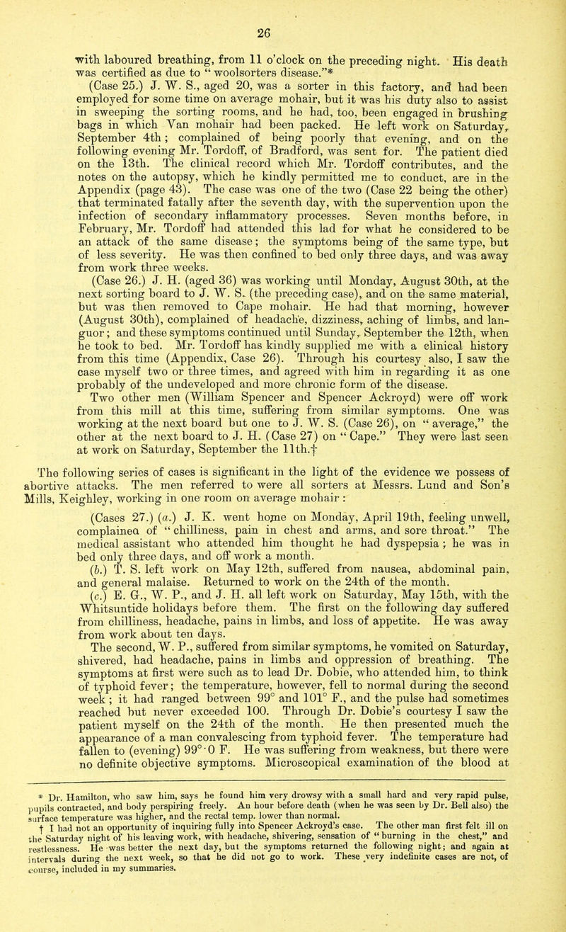 with laboured breathing, from 11 o’clock on the preceding night. His death was certified as due to “ woolsorters disease.”* (Case 25.) J. W. S., aged 20, was a sorter in this factory, and had been employed for some time on average mohair, but it was his duty also to assist in sweeping the sorting rooms, and he had, too, been engaged in brushing bags in which Van mohair had been packed. He left work on Saturday, September 4th; complained of being poorly that evening, and on the following evening Mr. Tordoff, of Bradford, was sent for. The patient died on the 13th. The clinical record which Mr. Tordoff contributes, and the notes on the autopsy, which he kindly permitted me to conduct, are in the Appendix (page 43). The case was one of the two (Case 22 being the other) that terminated fatally after the seventh day, with the supervention upon the infection of secondary inflammatory processes. Seven months before, in February, Mr. Tordoff had attended this lad for what he considered to be an attack of the same disease; the symptoms being of the same type, but of less severity. He was then confined to bed only three days, and was away from work three weeks. (Case 26.) J. H. (aged 36) was working until Monday, August 30th, at the next sorting board to J. W. S- (the preceding case), and on the same material, but was then removed to Cape mohair. He had that morning, however (August 30th), complained of headache, dizziness, aching of limbs, and lan- guor ; and these symptoms continued until Sunday,. September the 12th, when he took to bed. Mr. Tordoff has kindly supplied me with a clinical history from this time (Appendix, Case 26). Through his courtesy also, I saw the case myself two or three times, and agreed with him in regarding it as one probably of the undeveloped and more chronic form of the disease. Two other men (William Spencer and Spencer Ackroyd) were off work from this mill at this time, suffering from similar symptoms. One was working at the next board but one to J. W. S. (Case 26), on “ average,” the other at the next board to J. H. (Case 27) on “ Cape.” They were last seen at work on Saturday, September the llth.f The following series of cases is significant in the light of the evidence we possess of abortive attacks. The men referred to were all sorters at Messrs. Lund and Son’s Mills, Keighley, working in one room on average mohair: (Cases 27.) (a.) J. K. went hojne on Monday, April 19th, feeling unwell, complainea of “ chilliness, pain in chest and arms, and sore throat.” The medical assistant who attended him thought he had dyspepsia; he was in bed only three days, and off work a month. (b.) T. S. left work on May 12th, suffered from nausea, abdominal pain, and general malaise. Returned to work on the 24th of the month. (c.) E. G., W. P., and J. H. all left work on Saturday, May 15th, with the Whitsuntide holidays before them. The first on the following day suffered from chilliness, headache, pains in limbs, and loss of appetite. He was away from work about ten days. The second, W. P., suffered from similar symptoms, he vomited on Saturday, shivered, had headache, pains in limbs and oppression of breathing. The symptoms at first were such as to lead Dr. Dobie, who attended him, to think of typhoid fever; the temperature, however, fell to normal during the second week; it had ranged between 99° and 101° F., and the pulse had sometimes reached but never exceeded 100. Through Dr. Dobie’s courtesy I saw the patient myself on the 24th of the month. He then presented much the appearance of a man convalescing from typhoid fever. The temperature had fallen to (evening) 99° • 0 F. He was suffering from weakness, but there were no definite objective symptoms. Microscopical examination of the blood at * Dr. Hamilton, who saw him, says he found him very drowsy with a small hard and very rapid pulse, pupils contracted, and body perspiring freely. Au hour before death (when he was seen by Dr. Bell also) the surface temperature was higher, and the rectal temp, lower than normal. + I had not an opportunity of inquiring fully into Spencer Ackroyd’s case. The other man first felt ill on the Saturday night of his leaving work, with headache, shivering, sensation of “ burning in the chest,” and restlessness. He was better the next day, but the symptoms returned the following night; and again at intervals during the next week, so that he did not go to work. These very indefinite cases are not, of course, included in my summaries.