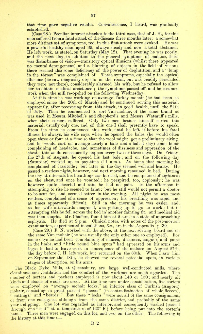 that time gave negative results. Convalescence, I heard, was gradually established. (Case 28.) Peculiar interest attaches to the third case, that of J. H., for this man suffered from a fatal attack of the disease three months later; a somewhat more distinct set of symptoms, too, in this first attack were evoked. He was a powerful healthy man, aged 39, always steady and now a total abstainer. He left work, as stated, on Saturday (May 12). That evening he was poorly, and the next day, in addition to the general symptoms of malaise, there was disturbance of vision—transitory optical illusions (whilst there appeared no mental derangement), and a blurring of objects in the field of vision; there seemed also some deficiency of the power of deglutition, and a “ lump in the throat ” was complained of. These symptoms, especially the optical illusions (he saw imaginary objects in the room, but was readily persuaded they were not there), considerably alarmed his wife, but he refused to allow her to obtain medical assistance ; the symptoms passed off, and he resumed work when the mill re-opened on the following Wednesday. At this time he was working on average Turkey mohair (he had been so employed since the 20th of March) and ho continued sorting this material, apparently, after recovering from this attack, in good health, until the 24th of July. Then he commenced to sort Van mohair, of the same brand as was used in Messrs. Mitchell’s and Shepherd’s and Messrs. WatmufFs mills, when their sorters suffered. Only two men besides himself sorted this material, usually only one, and of this one I shall presently have to speak. From the time he commenced this work, until he left it before his fatal illness, he always, his wife says, when he opened the bales (he would often open three or four at a time so that the wool might get a preliminary airing, and he would sort on average nearly a bale and a half a day) come home complaining of headache, and sometimes of dizziness and oppression of the chest; this would consequently happen every two or three days. On Friday, the 27th of August, he opened his last bale ; and on the following day (Saturday) worked up to pay-time (11 a.m.). At home that morning he complained of lassitude ; but later in the day seemed well and hearty. He passed a restless night, however, and next morning remained in bed. During the day at intervals his breathing was hurried, and he complained of tightness on the chest, and once he vomited; he perspired, too, copiously ; he was however quite cheerful and said he had no pain. In the afternoon in attempting to rise he seemed to faint; but he still would not permit a doctor to be sent for, and seemed better in the evening. All night he was most restless, complained of a sense of oppression ; his breathing was rapid and at times apparently difficult. Still in the morning he was easier, and, as his wife afterwards imagined, was getting up to go to work; but in attempting this he fell across the bed in' another fainting fit, and medical aid was then sought. Mr. Chaffers, found him at 9 a.m. in a state of approaching asphyxia. He died at 2 p.m. Clinical notes, with notes of the post-mortem examination, experimental inoculations, &c., are in the Appendix, p. 39. (Case 29.) F. N. worked with the above, at the next sorting board and on the same Van mohair (he was usually the only other one so employed). For some days he had been complaining of nausea, dizziness, languor, and pains in the limbs, and “ little round blue spots ” had appeared on his arms and legs; he had to leave work in consequence of the malaise on August 27th, the day before J. H. left work, but returned on the 30th, When I saw him on September the 18tli, he showed me several petechial spots, in various stages of absorption, on his arms. The Black Dyke Mills, at Queensbury, are large well-conducted mills, where cleanliness and ventilation and the comfort of the workmen are much regarded. The number of sorters and packers employed is now about 140 or 150; and nearly all kinds and classes of wools are used. At the time now under consideration, five sorters were employed on “ average mohair locks,” an inferior class of Turkish (Angora) mohair, consisting in great part of “pieces” (in contradistinction of whole fleeces), “ cuttings,” and “beards.” But these “ locks ” were not all of the same consignment, or from one consignee, although from the same district, and probably of the same year's clipping. One lot was regarded as inferior, and consequently washed (passed through one “ sud ” at a temperature of 120° F.), before being put into the sorter’s hands. Three men were engaged on this lot, and two on the other. The following is the history at this time;—-