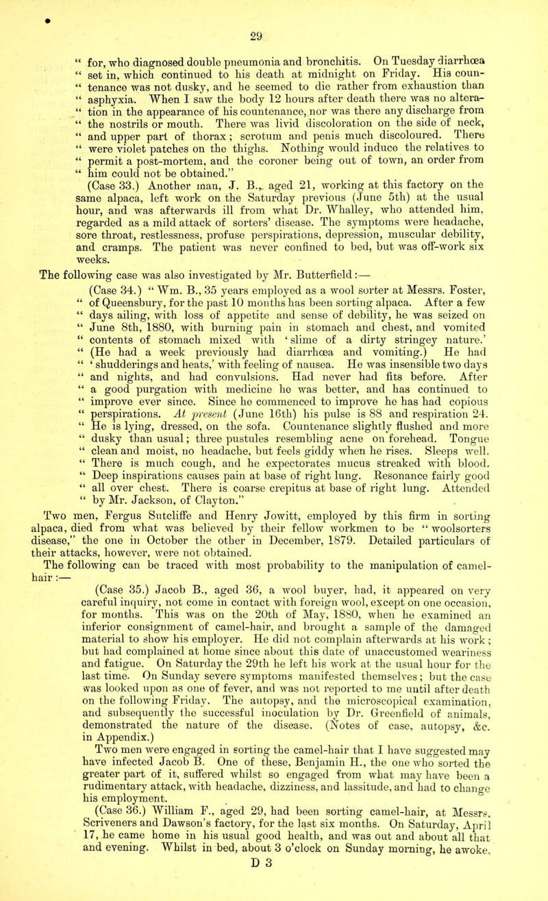 “ for, who diagnosed double pneumonia and bronchitis. On Tuesday diarrhoea “ set in, which continued to his death at midnight on Friday. His coun- “ tenance was not dusky, and he seemed to die rather from exhaustion than “ asphyxia. When I saw the body 12 hours after death there was no altera- “ tion in the appearance of his countenance,.nor was there any discharge from “ the nostrils or mouth. There was livid discoloration on the side of neck, “ and upper part of thorax ; scrotum and penis much discoloured. There “ were violet patches on the thighs. Nothing would induce the relatives to “ permit a post-mortem, and the coroner being out of town, an order from “ him could not be obtained.” (Case 33.) Another man, J. B.* aged 21, working at this factory on the same alpaca, left work on the Saturday previous (June 5th) at the usual hour, and was afterwards ill from what Dr. Whalley, who attended him, regarded as a mild attack of sorters’ disease. The symptoms were headache, sore throat, restlessness, profuse perspirations, depression, muscular debility, and cramps. The patient was never confined to bed, but was off-work six weeks. The following case was also investigated by Mr. Butterfield:— (Case 34.) “ Wm. B., 35 years employed as a wool sorter at Messrs. Foster, “ of Queensbury, for the past 10 months has been sorting alpaca. After a few “ days ailing, with loss of appetite and sense of debility, he was seized on “ June 8th, 1880, with burning pain in stomach and chest, and vomited “ contents of stomach mixed with ‘ slime of a dirty stringey nature.’ “ (He had a week previously had diarrhoea and vomiting.) He had “ ‘ shudderings and heats,’ with feeling of nausea. He was insensible two days “ and nights, and had convulsions. Had never had fits before. After “ a good purgation with medicine he was better, and has continued to “ improve ever since. Since he commenced to improve he has had copious “ perspirations. At present (June 16th) his pulse is 88 and respiration 24. “ He is lying, dressed, on the sofa. Countenance slightly flushed and more “ dusky than usual; three pustules resembling acne on forehead. Tongue “ clean and moist, no headache, but feels giddy when he rises. Sleeps well. “ There is much cough, and he expectorates mucus streaked with blood. “ Deep inspirations causes pain at base of right lung. Resonance fairly good “ all over chest. There is coarse crepitus at base of right lung. Attended “ by Mr. Jackson, of Clayton.” Two men, Fergus Sutcliffe and Henry Jowitt, employed by this firm in sorting alpaca, died from what was believed by their fellow workmen to be “ woolsorters disease,” the one in October the other in December, 1879. Detailed particulars of their attacks, however, were not obtained. The following can be traced with most probability to the manipulation of camel- hair :— (Case 35.) Jacob B., aged 36, a wool buyer, had, it appeared on very careful inquiry, not come in contact with foreign wool, except on one occasion, for months. This was on the 20th of May, 1880, when he examined an inferior consignment of camel-hair, and brought a sample of the damaged material to show his employer. He did not complain afterwards at his work; but had complained at home since about this date of unaccustomed weariness and fatigue. On Saturday the 29th he left his work at the usual hour for the last time. On Sunday severe symptoms manifested themselves ; but the case vvas looked upon as one of fever, and was not reported to me until after death on the following Friday. The autopsy, and the microscopical examination, and subsequently the successful inoculation by Dr. Greenfield of animals, demonstrated the nature of the disease. (Notes of case, autopsy, &c. in Appendix.) Two men were engaged in sorting the camel-hair that I have suggested may have infected Jacob B. One of these, Benjamin H., the one who sorted the greater part of it, suffered whilst so engaged from what may have been a rudimentary attack, with headache, dizziness, and lassitude, and had to change his employment. (Case 36.) William F., aged 29, had been sorting camel-hair, at Messrs. Scriveners and Dawson’s factory, for the last six months. On Saturday, April 17, he came home in his usual good health, and was out and about all that and evening. Whilst in bed, about 3 o’clock on Sunday morning, he awoke,