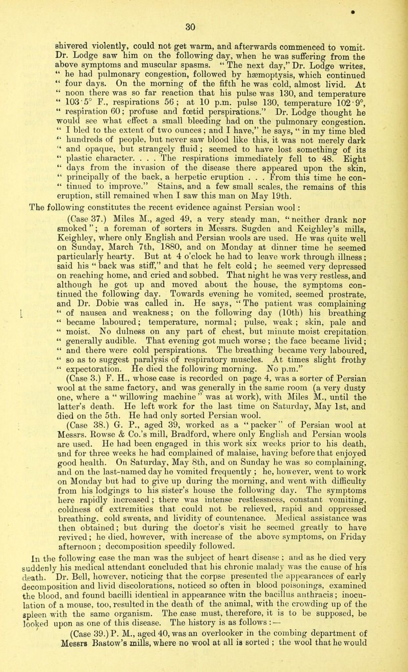 shivered violently, could not get warm, and afterwards commenced to vomit. Dr. Lodge saw him on the following day, when he was suffering from the above symptoms and muscular spasms. “ The next day,” Dr. Lodge writes, “ he had pulmonary congestion, followed by hgemoptysis, which continued “ four days. On the morning of the fifth he was cold, almost livid. At “ noon there was so far reaction that his pulse was 130, and temperature “ 103 5° F., respirations 56; at 10 p.m. pulse 130, temperature 102-9°, “ respiration 60; profuse and foetid perspirations.” Dr. Lodge thought he would see what effect a small bleeding had on the pulmonary congestion. “ I bled to the extent of two ounces; and I have,” he says, “ in my time bled “ hundreds of people, but never saw blood like this, it was not merely dark “ and opaque, but strangely fluid; seemed to have lost something of its “ plastic character. . . . The respirations immediately fell to 48. Eight “ days from the invasion of the disease there appeared upon the skin, “ principally of the back, a herpetic eruption . . . From this time he con- “ tinned to improve.” Stains, and a few small scales, the remains of this eruption, still remained when I saw this man on May 19th. The following constitutes the recent evidence against Persian wool: (Case 37.) Miles M., aged 49, a very steady man, “ neither drank nor smoked ”; a foreman of sorters in Messrs. Sugden and Keighley’s mills, Keighley, where only English and Persian wools are used. He was quite well on Sunday, March 7th, 1880, and on Monday at dinner time he seemed particularly hearty. But at 4 o’clock he had to leave work through illness; said his “ back was stiff,” and that he felt cold; he seemed very depressed on reaching home, and cried and sobbed. That night he was very restless, and although he got up and moved about the house, the symptoms con- tinued the following day. Towards evening he vomited, seemed prostrate, and Dr. Dobie was called in. He says, “The patient was complaining i “ of nausea and weakness; on the following day (10th) his breathing “ became laboured; temperature, normal; pulse, weak ; skin, pale and “ moist. No dulness on any part of chest, but minute moist crepitation “ generally audible. That evening got much worse ; the face became livid; “ and there were cold perspirations. The breathing became very laboured, “ so as to suggest paralysis of respiratory muscles. At times slight frothy “ expectoration. He died the following morning. No p.m.” (Case 3.) F. H., whose case is recorded on page 4, was a sorter of Persian wool at the same factory, and was generally in the same room (a very dusty one, where a “ willowing machine ” was at work), with Miles M., until the latter’s death. He left work for the last time on Saturday, May 1st, and died on the 5th. He had only sorted Persian wool. (Case 38.) G. P., aged 39, worked as a “packer” of Persian wool at Messrs. Bowse & Co.’s mill, Bradford, where only English and Persian wools are used. He had been engaged in this work six weeks prior to his death, and for three weeks he had complained of malaise, having before that enjoyed good health. On Saturday, May 8th, and on Sunday he was so complaining, and on the last-named day he vomited frequently ; he, however, went to work on Monday but had to give up during the morning, and went with difficulty from his lodgings to his sister’s house the following day. The symptoms here rapidly increased ; there was intense restlessness, constant vomiting, coldness of extremities that could not be relieved, rapid and oppressed breathing, cold sweats, and lividity of countenance. Medical assistance was then obtained; but during the doctor’s visit he seemed greatly to have revived; he died, however, with increase of the above symptoms, on Friday afternoon ; decomposition speedily followed. In the following case the man was the subject of heart disease ; and as he died very suddenly his medical attendant concluded that his chronic malady wras the cause of his death. Dr. Bell, however, noticing that the corpse presented the appearances of early decomposition and livid discolorations, noticed so often in blood poisonings, examined the blood, and found bacilli identical in appearance witn the bacillus anthracis; inocu- lation of a mouse, too, resulted in the death of the animal, with the crowding up of the spleen with the same organism. The case must, therefore, it is to be supposed, be looked upon as one of this disease. The history is as follows : — (Case 39.) P. M., aged 40, was an overlooker in the combing department of Messrs Bastow’s mills, where no wool at all is sorted ; the wool that he would
