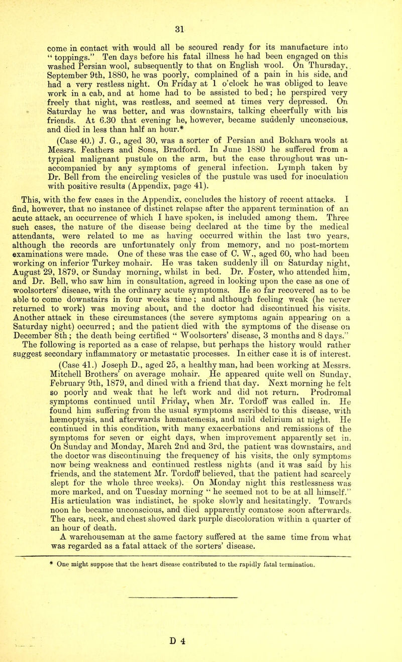 come in contact with would all be scoured ready for its manufacture into “ toppings.” Ten days before his fatal illness he had been engaged on this washed Persian wool, subsequently to that on English wool. On Thursday,. September 9th, 1880, he was poorly, complained of a pain in his side, and had a very restless night. On Friday at 1 o’clock he was obliged to leave work in a cab, and at home had to be assisted to bed; he perspired very freely that night, was restless, and seemed at times very depressed. On Saturday he was better, and was downstairs, talking cheerfully with his friends. At 6.30 that evening he, however, became suddenly unconscious, and died in less than half an hour.* (Case 40.) J. G., aged 30, was a sorter of Persian and Bokhara wools at Messrs. Feathers and Sons, Bradford. In June 1880 he suffered from a typical malignant pustule on the arm, but the case throughout was un- accompanied by any symptoms of general infection. Lymph taken by Dr. Bell from the encircling vesicles of the pustule was used for inoculation with positive results (Appendix, page 41). This, with the few cases in the Appendix, concludes the history of recent attacks. 1 find, however, that no instance of distinct relapse after the apparent termination of an acute attack, an occurrence of which I have spoken, is included among them. Three such cases, the nature of the disease being declared at the time by the medical attendants, were related to me as having occurred within the last two years, although the records are unfortunately only from memory, and no post-mortem examinations were made. One of these was the case of C. W., aged 60, who had been working on inferior Turkey mohair. He was taken suddenly ill on Saturday night, August 29, 1879, or Sunday morning, whilst in bed. Dr. Foster, who attended him, and Dr. Bell, who saw him in consultation, agreed in looking upon the case as one of woolsorters’ disease, with the ordinary acute symptoms. He so far recovered as to be able to come downstairs in four weeks time ; and although feeling weak (he never returned to work) was moving about, and the doctor had discontinued his visits. Another attack in these circumstances (the severe symptoms again appearing on a Saturday night) occurred; and the patient died with the symptoms of the disease on December 8th; the death being certified “ Woolsorters’ disease, 3 months and 8 days.” The following is reported as a case of relapse, but perhaps the history would rather suggest secondary inflammatory or metastatic processes. In either case it is of interest. (Case 41.) Joseph D., aged 25, a healthy man, had been working at Messrs. Mitchell Brothers’ on average mohair. He appeared quite well on Sunday, February 9th, 1879, and dined with a friend that day. Next morning he felt so poorly and weak that he left work and did not return. Prodromal symptoms continued until Friday, when Mr. Tordoff was called in. He found him suffering from the usual symptoms ascribed to this disease, with haemoptysis, and afterwards hsematemesis, and mild delirium at night. He continued in this condition, with many exacerbations and remissions of the symptoms for seven or eight days, when improvement apparently set in. On Sunday and Monday, March 2nd and 3rd, the patient was downstairs, and the doctor was discontinuing the frequency of his visits, the only symptoms now being weakness and continued restless nights (and it was said by his friends, and the statement Mr. Tordoff believed, that the patient had scarcely slept for the whole three weeks). On Monday night this restlessness was more marked, and on Tuesday morning “ he seemed not to be at all himself.” His articulation was indistinct, he spoke slowly and hesitatingly. Towards noon he became unconscious, and died apparently comatose soon afterwards. The ears, neck, and chest showed dark purple discoloration within a quarter of an hour of death. A warehouseman at the same factory suffered at the same time from what was regarded as a fatal attack of the sorters’ disease. * One might suppose that the heart disease contributed to the rapidly fatal termination.