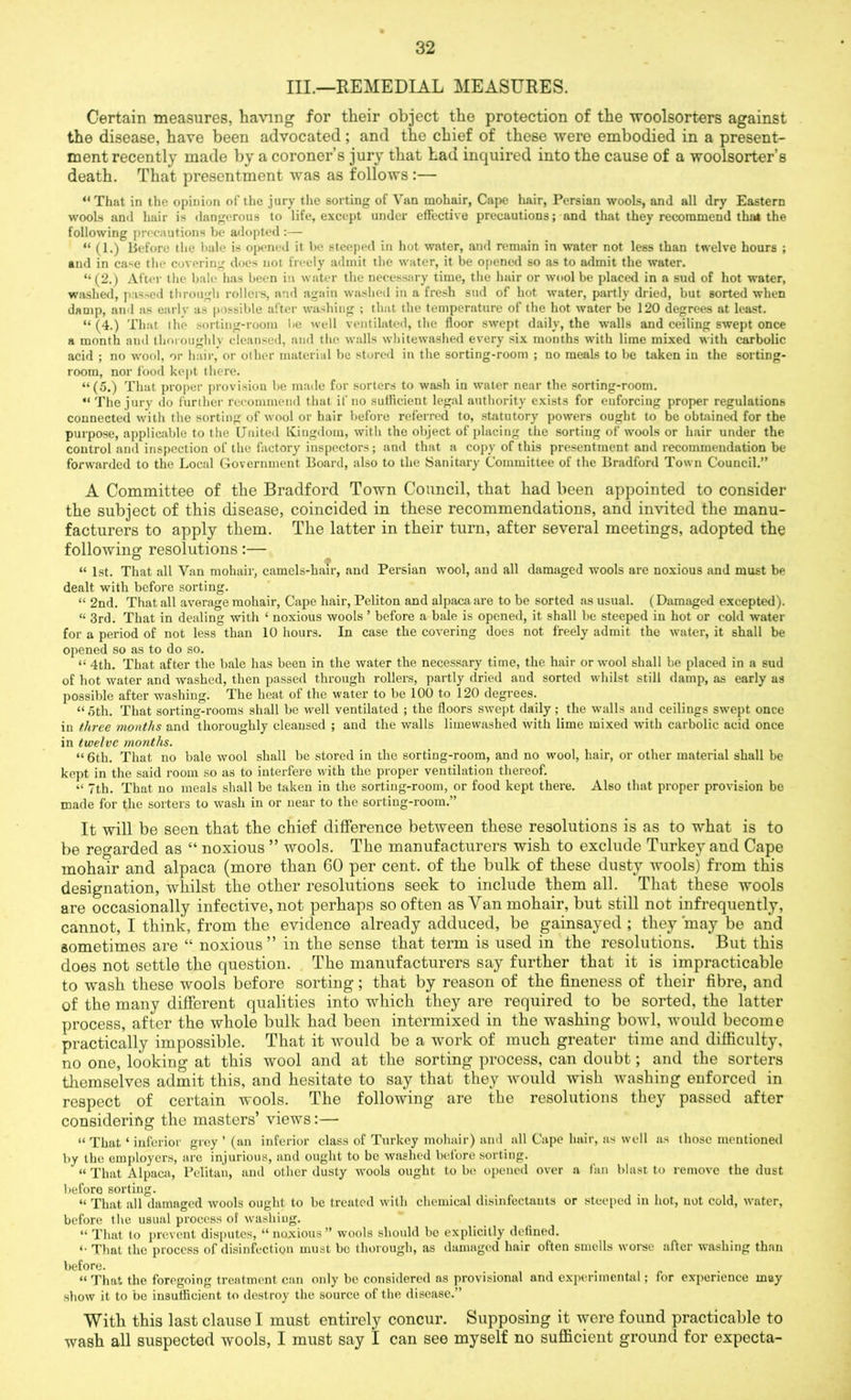 III.—REMEDIAL MEASURES. Certain measures, having for their object the protection of the woolsorters against the disease, have been advocated ; and the chief of these were embodied in a present- ment recently made by a coroner’s jury that Lad inquired into the cause of a woolsorters death. That presentment was as follows :— “That in the opinion of the jury the sorting of Van mohair, Cape hair, Persian wools, and all dry Eastern wools and hair is dangerous to life, except under effective precautions; and that they recommend that the following precautions be adopted :— “ (1.) Before the bale is opened it be steeped in hot water, and remain in water not less than twelve hours ; and in case the covering does not freely admit the water, it be opened so as to admit the water. “ (2.) After the bale has been in water the necessary time, the hair or wool be placed in a sud of hot water, washed, passed through rollers, and again washed in a fresh sud of hot water, partly dried, but sorted when damp, and as early as possible after washing ; that the temperature of the hot water be 120 degrees at least. “ (4.) That ihe sorting-room lie well ventilated, the floor swept daily, the walls and ceiling swept once a month and thoroughly cleansed, and the walls whitewashed every six months with lime mixed with carbolic acid ; no wool, or hair, or oilier material be stored in the sorting-room ; no meals to be taken in the sorting- room, nor food kept there. “(5.) That proper provision be made for sorters to wash in water near the sorting-room. “ The jury do further recommend that if no sufficient legal authority exists for enforcing proper regulations connected with the sorting of wool or hair before referred to, statutory powers ought to be obtained for the purpose, applicable to the United Kingdom, with the object of placing the sorting of wools or hair under the control and inspection of the factory inspectors; and that a copy of this presentment and recommendation be forwarded to the Local Government Board, also to the Sanitary Committee of the Bradford Town Council.” A Committee of the Bradford Town Council, that had been appointed to consider the subject of this disease, coincided in these recommendations, and invited the manu- facturers to apply them. The latter in their turn, after several meetings, adopted the following resolutions:— “ 1st. That all Van mohair, camels-hair, and Persian wool, and all damaged wools are noxious and must be dealt with before sorting. “ 2nd. That all average mohair, Cape hair, Peliton and alpaca are to be sorted as usual. (Damaged excepted). « 3rd. That in dealing with ‘ noxious wools ’ before a bale is opened, it shall be steeped in hot or cold water for a period of not less than 10 hours. In case the covering does not freely admit the water, it shall be opened so as to do so. “ 4th. That after the bale has been in the water the necessary time, the hair or wool shall be placed in a sud of hot water and washed, then passed through rollers, partly dried and sorted whilst still damp, as early as possible after washing. The heat of the water to be 100 to 120 degrees. “ ,5th. That sorting-rooms shall be well ventilated ; the floors swept daily ; the walls and ceilings swept once in three months and thoroughly cleansed ; and the walls limewashed with lime mixed with carbolic acid once in twelve months. “ 6th. That no bale wool shall be stored in the sorting-room, and no wool, hair, or other material shall be kept in the said room so as to interfere with the proper ventilation thereof. “ 7th. That no meals shall be taken in the sorting-room, or food kept there. Also that proper provision be made for the sorters to wash in or near to the sorting-room.” It will be seen that the chief difference between these resolutions is as to what is to be regarded as “ noxious ” wools. The manufacturers wish to exclude Turkey and Cape mohair and alpaca (more than 60 per cent, of the bulk of these dusty wools) from this designation, whilst the other resolutions seek to include them all. That these wools are occasionally infective, not perhaps so often as Van mohair, but still not infrequently, cannot, I think, from the evidence already adduced, be gainsayed ; they 'may be and sometimes are “ noxious ” in the sense that term is used in the resolutions. But this does not settle the question. The manufacturers say further that it is impracticable to wash these wools before sorting; that by reason of the fineness of their fibre, and of the many different qualities into which they are required to be sorted, the latter process, after the whole bulk had been intermixed in the washing bowl, would become practically impossible. That it would be a work of much greater time and difficulty, no one, looking at this wool and at the sorting process, can doubt; and the sorters themselves admit this, and hesitate to say that they would wish washing enforced in respect of certain wools. The following are the resolutions they passed after considering the masters’ views:— “ That ‘ inferior grey ’ (an inferior class of Turkey mohair) and all Cape hair, as well as those mentioned by the employers, are injurious, and ought to be washed before sorting. “ That Alpaca, Pelitan, and other dusty wools ought to be opened over a fan blast to remove the dust before sorting. « That all damaged wools ought to be treated with chemical disinfectants or steeped in hot, not cold, water, before the usual process of washing. “ That to prevent disputes, “ noxious ” wools should bo explicitly defined. *• That the process of disinfection must be thorough, as damaged hair often smells worse after washing than before. “ That the foregoing treatment can only be considered ns provisional and experimental; for experience may show it to be insufficient to destroy the source of the disease.” With this last clause I must entirely concur. Supposing it were found practicable to wash all suspected wools, I must say I can see myself no sufficient ground for expecta-