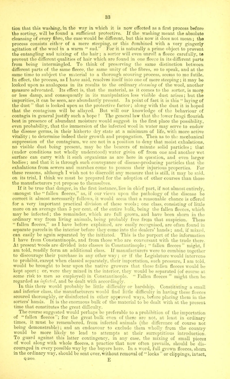 tion that this washing, in tho way in which it is now effected as a first process beforo the sorting, will be found a sufficient protective. If tho washing meant the absolute cleansing of evory fibre, the case would bo different, but this now it does not mean; the process consists either of a mere steeping, or this Combined with a very gingerly agitation of tho wool in a warm “ sud.” For it is naturally a prime objoct to prevent the entangling and mixing of the hair ; a sorter will oven unroll a fleece carefully, to prevent the different qualities of hair which ai’o found in one fleece in its different parts from being intermingled. To think of preserving the same distinction botwoon different parts of the same fleece, the same unity of tho fibres, so to speak, and at the same time to subject the material to a thorough scouring process, seems to mo futile. In effect, the process, as I have said, resolves itself into one of mere steeping ; it may be looked upon as analogous in its results to tho ordinary steaming of the wool, another measure advocated. Its effect is, that the material, as it comes to the sorter, is more or less damp, and consequently in its manipulation less visible dust arises; but the impurities, it can be seon, are abundantly present. Jn point of fact it is this “ laying of the dust ” that is looked upon as the protective factor; along with the dust it is hoped that the contagium will be allayed. But will our knowledge of tho behaviour of contagia in general justify such a hope ? Tho general law that the lower fungi flourish best in presence of abundant moisture would suggest in the first place the possibility, even probability, that the immersion of the infected wool in water may sorve to endow the disease germs, in their hitherto dry state at a minimum of life, with more active vitality; to determine indeed their growth and propagation. Then as to the mechanical suppression of the contagium, we are not in a position to deny that moist exhalations, no visible dust being present, may be the bearers of minute solid particles; that (under conditions not wholly understood) water given off from one and another wet surface can carry with it such organisms as are here in question, and even larger bodies; and that it is through such conveyance of disease-producing particles that the exhalations from sewers and marshes come to possess their injurious properties. For these reasons, although I wish not to discredit any measure that is still, it may be said, on its trial, I think we must be prepared for the adoption of other courses than those the manufacturers yet propose to themselves. If it be true that danger, in the first instance, lies in chief part, if not almost entirely, amongst the “ fallen fleeces,” as, if our views upon the pathology of the disease be correct it almost necessarily follows, it would seem that a reasonable chanco is offered for a very important practical division of these wools; one class, consisting of little more on an average than 5 per cent, of the entire bulk, being the fallen fleeces, which may be infected; the remainder, which are full grown, and have been shorn in the ordinary way from living animals, being probably free from that suspicion. These “ fallen fleeces,” as I have before explained, are easily recognised, are often found in separate parcels in the interior before they come into the dealers’ hands ; and, if mixed, can easily be again separated by the initiated. This is the purport of the information 1 have from Constantinople, and from those who are conversant with the trade there. At present Wools are divided into classes in Constantinople; “ fallen fleeces ” might, 1 am told, readily form an additional class. If manufacturers were to combine together to discourage their purchase in any other wav; or if the Legislature would intervene to prohibit, except when classed separately, their importation, such pressure, I am told, would be brought to bear upon the native growers that these fallen fleeces would be kept apart; or, were they mixed in the interior, they would be separated (of course at some risk to men so employed) in Constantinople. “ Fallen fleeces ” might then be regarded as infected, and be dealt with accordingly. In this there would probably be little difficulty or hardship. Constituting a small and inferior class, the manufacturers would find little difficulty in having these fleeces scoured thoroughly, or disinfected in other approved ways, before placing them in the sorters’ hands. It is the enormous bulk of the material to be dealt with at the present time that constitutes the great difficulty. The course suggested would perhaps be preferable to a prohibition of the importation of “fallen fleeces; for the great bulk even of these are not, at least in ordinary times, it must be remembered, from infected animals (the difference of course not being demonstrable); and an endeavour to exclude them wholly from the country would be more likely to lead to attempts at their surreptitious introduction. To guard against this latter contingency, in any case, the mixing of small pieces of wool along with whole fleeces, a practice that now often prevails, should be dis- couraged in every possible way by the buyers here. In a word, full grown fleeces, shorn in the ordinary way, should be sent over, without removal of “ locks ” or clippings, intact, Q 2S90. -p