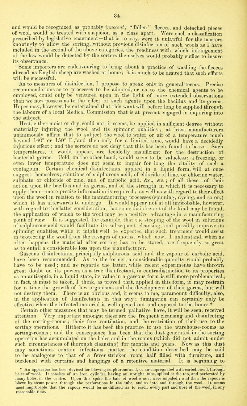 and would be recognized as probably innocent; “fallen” fleeces, and detached pieces of wool, would be treated with suspicion as a class apart. Were such a classification prescribed by legislative enactment—that is to say, were it unlawful for the masters knowingly to allow the sorting, without previous disinfection of such wools as I have included in the second of the above categories, the readiness with which infringement of the law would be detected by the sorters themselves would probably suffice to insure its observance. Some importers are endeavouring to bring about a practice of washing the fleeces abroad, as English sheep are washed at home; it is much to be desired that such efforts will be successful. As to measures of disinfection, T propose to speak only in general terms. Precise recommendations as to processes to be adopted, or as to the chemical agents to be employed, could only be ventured upon in the light of more extended observations than we now possess as to the effect of such agents upon the bacillus and its germs. Hopes may, however, be entertained that this want will before long be supplied through the labours of a local Medical Commission that is at present engaged in inquiring into the subject. Heat, either moist or dry, could not, it seems, be applied in sufficient degree without materially injuring the wool and its spinning qualities ; at least, manufacturers unanimously affirm that to subject the wool to water or air of a temperature much beyond 140° or 150° F./and then only for a limited time, would have a decidedly injurious effect; and the sorters do not deny that this has been found to be so. Such temperatures, it would appear, are decidedly insufficient for the destruction of bacterial germs. Cold, on the other hand, would seem to be valueless; a freezing, or even lower temperature does not seem to impair for long the vitality of such a contagium. Certain chemical disinfectants, applied in a liquid form, will at once suggest themselves; solutions of sulphurous acid, of chloride of lime, or chlorine water, sulphate or chloride of zinc, and of carbolic acid, &c., &c.; of all these—of their act on upon the bacillus and its germs, and of the strength in which it is necessary to apply them—more precise information is required ; as well as with regard to their effect upon the wool in relation to the manufacturing processes (spinning, dyeing, and so on,) which it has afterwards to undergo. It would appear not at all improbable, however, with regard to this latter consideration, that some disinfectant of the kind may be found, the application of which to the wool may be a positive advantage in a manufacturing- point of view. It is suggested, for example, that the steeping of the wool in solutions of sulphurous acid would facilitate its subsequent cleansing, and possibly improve its spinning qualities, while it might well be expected that such treatment would assist in protecting the wool from the ravages of moths, which now, I understand, when as often happens the material after sorting has to be stored, are frequently so great as to entail a considerable loss upon the manufacturer. Gaseous disinfectants, principally sulphurous acid and the vapour of carbolic acid, have been recommended. As to the former, a considerable quantity would probably have to be used ; and as regards the latter, while recent experiments have thrown great doubt on its powers as a true disinfectant, in contradistinction to its properties as an antiseptic, in a liquid state, its value in a gaseous form is still more problematical; in fact, it must be taken, I think, as proved that, applied in this form, it may restrain for a time the growth of low organisms and the development of their germs, but will not destroy them. There is an obvious and, it seems to me, paramount difficulty, also, in the application of disinfectants in this way ; fumigation can certainly only be effective when the infected material is well opened out and exposed to the fumes.* Certain other measures that may be termed palliative have, it will be seen, received attention. Yery important amongst these are the frequent cleansing and disinfecting of the sorting-rooms ; their free ventilation, and the restriction of their use to the sorting operations. Hitherto it has been the practice to use the warehouse-rooms as sorting-rooms; and the consequence has been that the dust generated in the sorting operation has accumulated on the bales and in the rooms (which did not admit under such circumstances of thorough cleansing) for months and years. Now as this dust may sometimes contain infectious matter, the condition described may be said to be analogous to that of a fever-stricken room half filled with furniture, and burdened with curtains and hangings of a retentive material. It is beginning to * An apparatus has been devised for blowing sulphurous acid, or air impregnated with carbolic acid, through bales of wool. It consists of an iron cylinder, having an upright tube, spiked at the top, and perforated by many holes, in the centre. Upon this spike the bale of wool is as it were impaled ; and then the vapour is blown by steam power through the perforations in the tube, and so into and through the wool. It seems most improbable that the vapour would be so diffused as to reach every part and fibre of the wool, in any reasonable time.