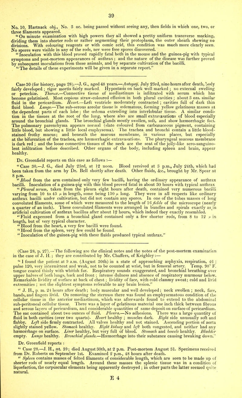 No. 10, Hartnack obj., No. 3 oc. being passed without seeing any, then fields in which one, two, or three filaments appeared. “ On minute examination with high powers they all showed a pretty uniform transverse marking, dividing them into shorter rods or rather segmenting their protoplasm, the outer sheath shewing no divisions. With colouring reagents or with osmic acid, this condition was much more clearly seen. No spores were visible in any of the rods, nor were free spores discovered. “Inoculation with this blood proved rapidly fatal both in the mouse and the guinea-pig with typical symptoms and post-mortem appearances of anthrax ; and the nature of the disease was further proved by subsequent inoculations from these animals, and by separate cultivation of the bacilli. « The details of these experiments will he given in a separate report.” Case 30 (for history, page 28).—J. G., aged 48 years.—Autopsy. July 23rd, nine hours after death, body fairly developed ; rigor mortis fairly marked. Hypostasis on back well marked ; no external swelling or petechiae. Thorax.—Connective tissue of mediastinum is infiltrated with serum which has become gelatinised. Most copious straw-coloured effusion in both plural cavities ; about 3 ozs. similar fluid in the pericardium. Heart.—Left ventricle moderately contracted ; cavities full of dark thin fluid blood. Lungs.—The sub-serous areolar tissue is cedematous, forming yellow gelatinous masses at the dependent parts of each lobe ; the oedema extending into interlobular tissue. A similar condi- tion in the tissues at the root of the lung, where also are small extravasations of blood especially around the bronchial glands. The bronchial glands mostly swollen, soft, and show haemorrhagic foci. The pulmonary parenchyma appears normal (slate coloured from carbonaceous pigment, containing little blood, but showing a little local emphysema). The trachea and bronchi contain a little blood- stained frothy mucus; and beneath the mucous membrane, in various places, hut especially at the bifurcation of the trachea, are haemorrhagic extravasations. The pharyngeal mucous membrane is dark red ; and the loose connective tissues of the neck are the seat of the jelly-like sero-sanguino- lent infiltration before described. Other organs of the body, including spleen and brain, appear healthy. Dr. Greenfield reports on this case as follows :— “Case 30.—J. G., died July 23rd, at 12 noon. Blood received at 3 p.m., July 24th, which had been taken from the arm by Dr. Bell shortly after death. Other fluids, &c., brought by Mr. Spear at 8 p.m. “Blood from the arm contained only very few bacilli, having the ordinary appearance of anthrax bacilli. Inoculation of a guinea-pig with this blood proved fatal in about 30 hours with typical anthrax “Pleural serum, taken from the pleura eight hours after death, contained very numerous bacilli varying from 10 to 45 y. in length, some being 150 p long. They were in all respects like ordinary anthrax bacilli under cultivation, but did not contain any spores. In one of the tubes masses of long convoluted filaments, some of which were measured to the length of 16 fields of the microscope (nearly a quarter of an inch). These convoluted filaments were arranged in bundles and spirals exactly as in artificial cultivation of anthrax bacillus after about 12 hours, which indeed they exactly resembled. “Fluid expressed from a bronchial gland contained only a few shorter rods, from 8 to 12 u in length, but of very typical character. “Blood from the heart, a very few bacilli were found. “Blood from the spleen, very few could be found. “ Inoculation of the guinea-pig with these fluids produced typical anthrax.” (Case 28, p. 27).—The following are the clinical notes and the notes of the post-mortem examination in the case of J. H. ; they are contributed by Mr. Chaffers, of Keighley:— “ I found the patient at 9 a.m. (August 30th) in a state of approaching asphyxia, respiration, 46 ; pulse 120, very intermittent and weak, not to be counted at wrist, but in femoral artery. Temp. 98° F. tongue coated thinly with whitish fur. Respiratory sounds exaggerated, and bronchial breathing over upper halves of both lungs, back and front ; intense dulness and absence of respiratory murmour below. Remarkable lividity of surface at back of chest; lividity of face, with cold clammy sweat; cold and livid extremities ; not the slightest symptoms referable to any brain lesion.” “ J. H., p. m. 24 hours after death; body muscular and well developed; neck swollen ; neck, face, hands, and ringers livid. On removing the sternum there was found an emphysematous condition of the cellular tissue in the anterior mediastinum, which was afterwards found to extend to the abdominal sub-peritoneal cellular tissue. There was a layer of gelatinous material one inch thick between fibrous and serous layers of pericardium, and considerable quantities of same deposit on surface of pericardium. The sac contained about two ounces of fluid. Pleura.—No adhesions. There was a large quantity of fluid in both cavities (over two quarts). Heart healthy ; muscles dark. Right side unusually soft and flabby. Left side firmly contracted. All valves healthy and not stained. Ascending portion of aorta slightly stained yellow. Stomach healthy. Right kidney and left both congested, and neither had any haemorrhage on surface. Liver healthy, but very full of blood. Stomach and bowels healthy. Bladder empty. Lungs healthy. Bronchial glands.—Haemorrhage into their substance causing breaking down.” Dr. Greenfield reports : “ Case 28.—J. H., set. 39; died August 30th, at 2 p.m. Post-mortem August 31. Specimens received from Dr. Roberts on September 1st. Examined 2 p.m., 48 hours after death. “ Spleen contains masses of felted filaments of considerable length, which are seen to be made up of shorter rods of nearly equal length. Around these masses the splenic tissue was in a condition of liquefaction, the corpuscular elements being apparently destroyed ; in other parts the latter seemed quite natural.
