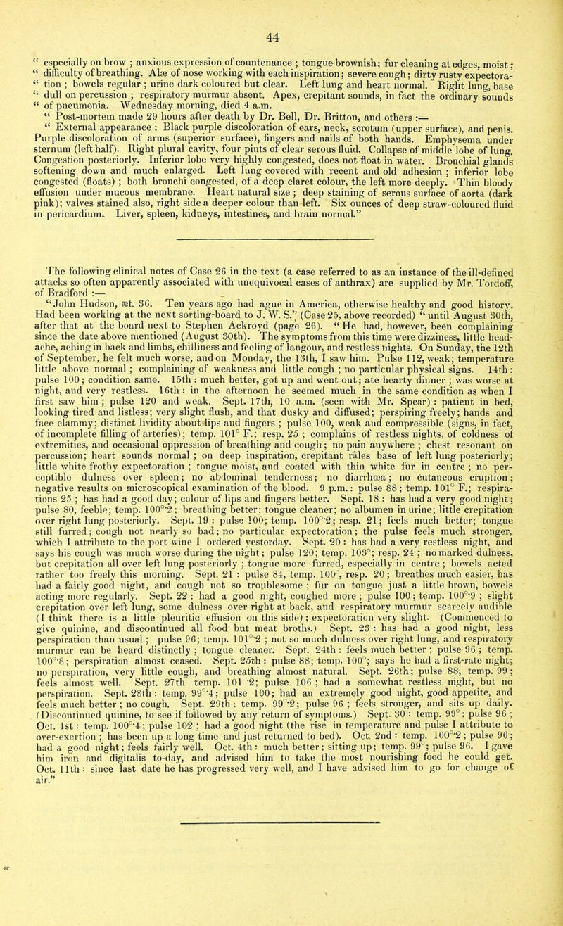 “ especially on brow ; anxious expression of countenance ; tongue brownish; fur cleaning at edges, moist ; “ difficulty of breathing. Alse of nose working with each inspiration; severe cough; dirty rusty expectora- “ tion ; bowels regular ; urine dark coloured but clear. Left lung and heart normal. Right lung, base “ dull on percussion ; respiratory murmur absent. Apex, crepitant sounds, in fact the ordinary sounds “ of pneumonia. Wednesday morning, died 4 a.m. “ Post-mortem made 29 hours after death by Dr. Bell, Dr. Britton, and others :— “ External appearance : Black purple discoloration of ears, neck, scrotum (upper surface), and penis. Purple discoloration of arms (superior surface), fingers and nails of both hands. Emphysema under sternum (left half). Right plural cavity, four pints of clear serous fluid. Collapse of middle lobe of lung. Congestion posteriorly. Inferior lobe very highly congested, does not float in water. Bronchial glands softening down and much enlarged. Left lung covered with recent and old adhesion ; inferior lobe congested (floats) ; both bronchi congested, of a deep claret colour, the left more deeply. Thin bloody effusion under mucous membrane. Heart natural size ; deep staining of serous surface of aorta (dark pink); valves stained also, right side a deeper colour than left. Six ounces of deep straw-coloured fluid in pericardium. Liver, spleen, kidneys, intestines, and brain normal.” The following clinical notes of Case 26 in the text (a case referred to as an instance of the ill-defined attacks so often apparently associated with unequivocal cases of anthrax) are supplied by Mr. Tordoff, of Bradford :— “John Hudson, set. 36. Ten years ago had ague in America, otherwise healthy and good history. Had been working at the next sorting-board to J. W. S.” (Case 25, above recorded) “ until August 30th, after that at the board next to Stephen Ackroyd (page 26). “ He had, however, been complaining since the date above mentioned (August 30th). The symptoms from this time were dizziness, little head- ache, aching in back and limbs, chilliness and feeling of langour, and restless nights. On Sunday, the 12th of September, he felt much worse, and on Monday, the 13th, I saw him. Pulse 112, weak; temperature little above normal; complaining of weakness and little cough ; no particular physical signs. 14th: pulse 100; condition same. 15th : much better, got up and went out; ate hearty dinner ; was worse at night, and very restless. 16th: in the afternoon he seemed much in the same condition as when I first saw him ; pulse 120 and weak. Sept. 17th, 10 a.m. (seen with Mr. Spear) : patient in bed, looking tired and listless; very slight flush, and that dusky and diffused; perspiring freely; hands and face clammy; distinct lividity about lips and fingers ; pulse 100, weak and compressible (signs, in fact, of incomplete filling of arteries); temp. 101° F.; resp. 25 ; complains of restless nights, of coldness of extremities, and occasional oppression of breathing and cough ; no pain anywhere ; chest resonant on percussion; heart sounds normal; on deep inspiration, crepitant rales base of left lung posteriorly; little white frothy expectoration ; tongue moist, and coated with thin white fur in eentre ; no per- ceptible dulness over spleen; no abdominal tenderness; no dianfiioea; no cutaneous eruption; negative results on microscopical examination of the blood. 9 p.m.: pulse 88; temp. 101° F.; respira- tions 25 ; has had a good day; colour of lips and fingers better. Sept. 18 : has had a very good night; pulse 80, feeble; temp. 100o-2; breathing better; tongue cleaner; no albumen in urine; little crepitation over right lung posteriorly. Sept. 19: pulse 100; temp. 100°'2; resp. 21; feels much better; tongue still furred ; cough not nearly so bad; no particular expectoration; the pulse feels much stronger, which I attribute to the port wine I ordered yesterday. Sept. 20 : has had a very restless night, and says his cough was much worse during the night; pulse 120; temp. 103°; resp. 24 ; no marked dulness, but crepitation all over left lung posteriorly ; tongue more furred, especially in centre ; bowels acted rather too freely this morning. Sept. 21 : pulse 84, temp. 100°, resp. 20; breathes much easier, has had a fairly good night, and eough not so troublesome ; fur on tongue just a little brown, bowels acting more regularly. Sept. 22 : had a good night, coughed more ; pulse 100; temp. 100o-9 ; slight crepitation over left lung, some dulness over right at back, and respiratory murmur scarcely audible (I think there is a little pleuritic effusion on this side); expectoration very slight. (Commenced to give quinine, and discontinued all food but meat broths.) Sept. 23 : has had a good night, less perspiration than usual; pulse 96; temp. 101°2 ; not so much dulness over right lung, and respiratory murmur can be heard distinctly ; tongue cleaner. Sept. 24th : feels much better ; pulse 96 ; temp. 100o,8; perspiration almost ceased. Sept. 25th : pulse 88; temp. 100°; says he had a first-rate night; no perspiration, very little cough, and breathing almost natural, Sept. 26th; pulse 88, temp. 99; feels almost well. Sept. 27th temp. 101 -2; pulse 106 ; had a somewhat restless night, but no perspiration. Sept. 28th : temp. 99°'4; pulse 100; had an extremely good night, good appetite, and feels much better ; no cough. Sept. 29th: temp. 99°‘2; pulse 96 ; feels stronger, and sits up daily. ('Discontinued quinine, to see if followed by any return of symptoms.) Sept. 30 : temp. 99°; pulse 96 ; Oct. 1st: temp. 100o,4; pulse 102 ; had a good night (the rise in temperature and pulse I attribute to over-exertion ; has been up a long time and just returned to bed). Oct. 2nd : temp. 100o-2 ; pulse 96; had a good night; feels fairly well. Oct. 4th : much better; sitting up; temp. 99J; pulse 96. I gave him iron and digitalis to-day, and advised him to take the most nourishing food he could get. Oct. 11th : since last date he has progressed very w'ell, and I have advised him to go for change of